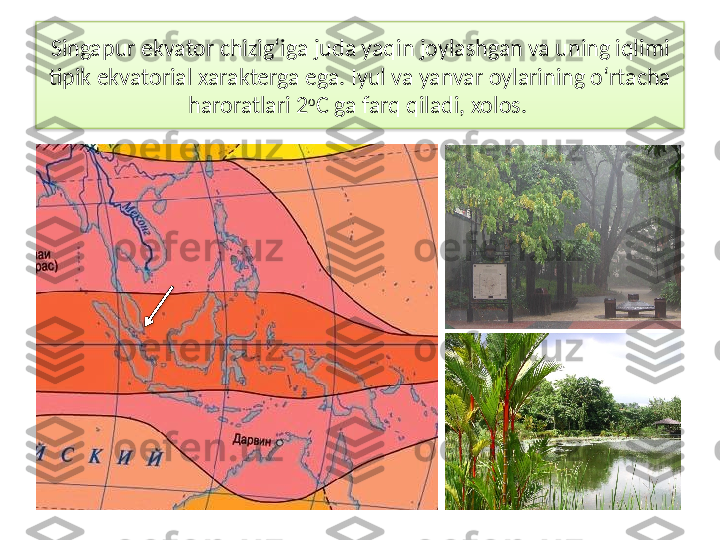 Singapur ekvator chizig‘iga juda yaqin joylashgan va uning iqlimi 
tipik ekvatorial xarakterga ega. Iyul va yanvar oylarining o‘rtacha 
haroratlari 2 o
C ga farq qiladi, xolos.    