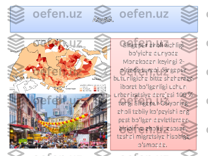 Aholisi. 
Singapur aholi zichligi 
bo‘yicha dunyoda 
Monakodan keyingi 2-
o‘rinda turadi. Singapur 
butunligicha bitta shahardan 
iborat bo‘lganligi uchun 
urbanizatsiya darajasi 100 % 
teng. Singapur Osiyoning 
aholi tabiiy ko‘payishi eng 
past bo‘lgan davlatlardan 
biridir va aholisi, asosan, 
tashqi migratsiya hisobiga 
o‘smoqda.    