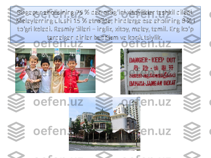 Singapur aholisining 75 % dan ortig‘ini xitoyliklar tashkil qiladi. 
Malaylarning ulushi 15 % atrofida, hindlarga esa aholining 8 % i 
to‘gri keladi. Rasmiy tillari – ingliz, xitoy, malay, tamil. Eng ko‘p 
tarqalgan dinlar bud dizm va konfutsiylik.   