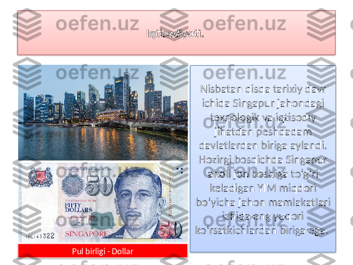 Iqtisodiyoti.  
Nisbatan qisqa tarixiy davr 
ichida Singapur jahondagi 
texnologik va iqtisodiy 
jihatdan peshqadam 
davlatlardan biriga aylandi. 
Hozirgi bosqichda Singapur 
aholi jon boshiga to‘g‘ri 
keladigan YIM miq dori 
bo‘yicha jahon mamlakatlari 
ichida eng yuqori 
ko‘rsatkichlardan bi	
 riga ega. 
Pul birligi - Dollar    