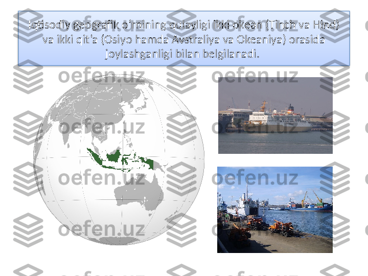 Iqtisodiy geografik o‘rnining qulayligi ikki okean (Tinch va Hind) 
va ikki qit’a (Osiyo hamda Avstraliya va Okeaniya) orasida 
joylashganligi bilan belgilanadi.   