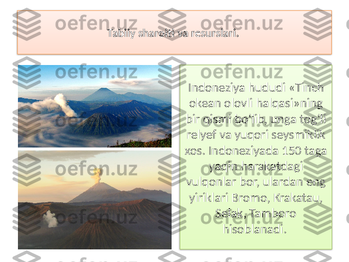 Tabiiy sharoiti va resurslari. 
Indoneziya hududi «Tinch 
okean olovli halqasi»ning 
bir qismi bo‘lib, unga tog‘li 
relyef va yuqori seysmiklik 
xos.  Indoneziyada 150 taga 
yaqin harakatda gi 
vulqonlar bor, ulardan eng 
yiriklari Bro	
 mo, Krakatau, 
Selak, Tamboro 
hisoblanadi.    