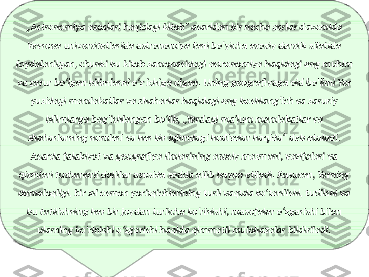 „ Astronomiya asoslari haqidagi kitob“ asaridan bir necha asrlar davomida 
Yevropa universitetlarida astronomiya fani boʻyicha asosiy darslik sifatida 
foydalanilgan, chunki bu kitob zamonasidagi astronomiya haqidagi eng muhim 
va zarur boʻlgan bilimlarni oʻz ichiga olgan. Uning geografiyaga oid boʻlimi Yer 
yuzidagi mamlakatlar va shaharlar haqidagi eng boshlangʻich va zaruriy 
bilimlarga bagʻishlangan boʻlib, „Yerdagi maʼlum mamlakatlar va 
shaharlarning nomlari va har bir iqlimdagi hodisalar haqida“ deb ataladi. 
Asarda falakiyot va geografiya ilmlarining asosiy mazmuni, vazifalari va 
qismlari tushunarli dalillar asosida sodda qilib bayon etiladi. Xususan, Yerning 
dumaloqligi, bir xil osmon yoritqichlarining turli vaqtda koʻtarilishi, tutilishi va 
bu tutilishning har bir joydan turlicha koʻrinishi, masofalar oʻzgarishi bilan 
ularning koʻrinishi oʻzgarishi haqida qimmatli mulohazalar bildiriladi. 