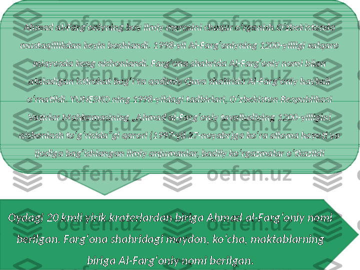 Ahmad al-Fargʻoniyning boy ilmiy merosini chuqur oʻrganish Oʻzbekistonda 
mustaqillikdan keyin boshlandi. 1998-yil Al-Fargʻoniyning 1200-yilligi xalqaro 
miqyosda keng nishonlandi. Fargʻona shahrida Al-Fargʻoniy nomi bilan 
ataladigan istirohat bogʻi va qadimiy Quva shahrida Al-Fargʻoniy haykali 
oʻrnatildi. YUNESKO ning 1998-yildagi tadbirlari, Oʻzbekiston Respublikasi 
Vazirlar Mahkamasining „Ahmad al-Fargʻoniy tavalludining 1200-yilligini 
nishonlash toʻgʻrisida“gi qarori (1997-yil 27-noyabr)ga koʻra alloma hayoti va 
ijodiga bagʻishlangan ilmiy anjumanlar, badiiy koʻrgazmalar oʻtkazildi
Oydagi 20 kmli yirik kraterlardan biriga Ahmad al-Fargʻoniy nomi 
berilgan. Fargʻona shahridagi maydon, koʻcha, maktablarning 
biriga Al-Fargʻoniy nomi berilgan. 