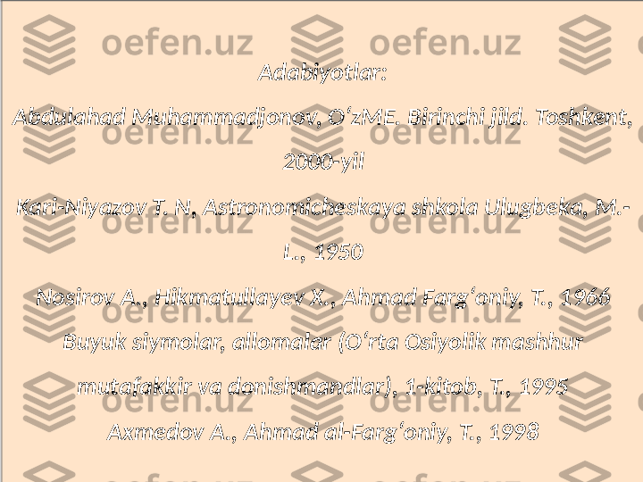 Adabiyotlar:
Abdulahad Muhammadjonov, OʻzME. Birinchi jild. Toshkent, 
2000-yil
Kari-Niyazov T. N, Astronomicheskaya shkola Ulugbeka, M.-
L., 1950
Nosirov A., Hikmatullayev X., Ahmad Fargʻoniy, T., 1966
Buyuk siymolar, allomalar (Oʻrta Osiyolik mashhur 
mutafakkir va donishmandlar), 1-kitob, T., 1995
Axmedov A., Ahmad al-Fargʻoniy, T., 1998 