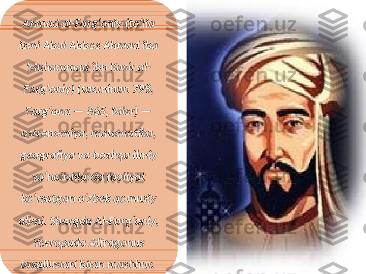 Ahmad al-Fargʻoniy (toʻliq 
ismi Abul Abbos Ahmad ibn 
Muhammad ibn Kasir al-
Fargʻoniy) (taxminan 798, 
Fargʻona — 865, Misr) — 
astronomiya, matematika, 
geografiya va boshqa ilmiy 
yoʻnalishlarda faoliyat 
koʻrsatgan oʻzbek qomusiy 
olimi. Sharqda Al-Fargʻoniy, 
Yevropada Alfraganus 
taxalluslari bilan mashhur.  