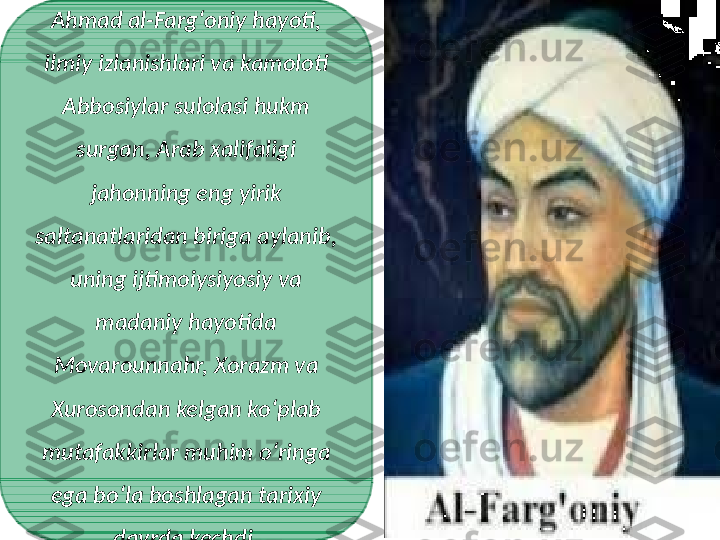 Ahmad al-Fargʻoniy hayoti, 
ilmiy izlanishlari va kamoloti 
Abbosiylar sulolasi hukm 
surgan, Arab xalifaligi 
jahonning eng yirik 
saltanatlaridan biriga aylanib, 
uning ijtimoiysiyosiy va 
madaniy hayotida 
Movarounnahr, Xorazm va 
Xurosondan kelgan koʻplab 
mutafakkirlar muhim oʻringa 
ega boʻla boshlagan tarixiy 
davrda kechdi. 