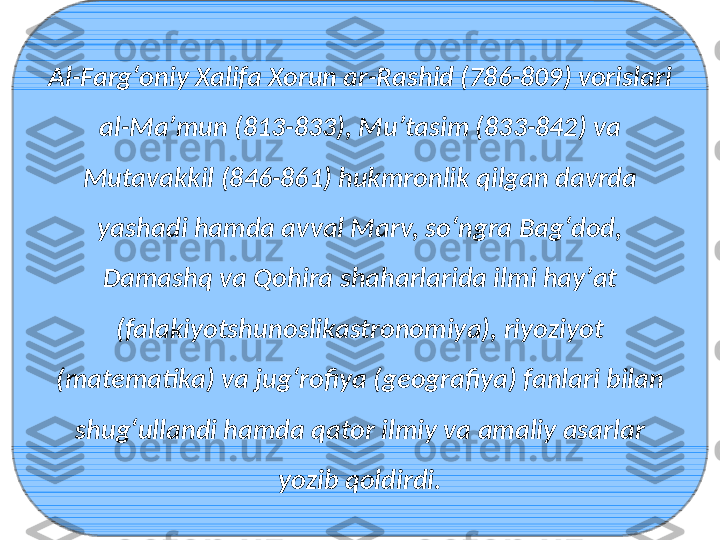 Al-Fargʻoniy Xalifa Xorun ar-Rashid (786-809) vorislari 
al-Maʼmun (813-833), Muʼtasim (833-842) va 
Mutavakkil (846-861) hukmronlik qilgan davrda 
yashadi hamda avval Marv, soʻngra Bagʻdod, 
Damashq va Qohira shaharlarida ilmi hayʼat 
(falakiyotshunoslikastronomiya), riyoziyot 
(matematika) va jugʻrofiya (geografiya) fanlari bilan 
shugʻullandi hamda qator ilmiy va amaliy asarlar 
yozib qoldirdi. 