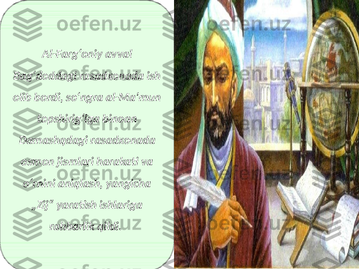 Al-Fargʻoniy avval 
Bagʻdoddagi rasadxonada ish 
olib bordi, soʻngra al-Maʼmun 
topshirigʻiga binoan 
Damashqdagi rasadxonada 
osmon jismlari harakati va 
oʻrnini aniqlash, yangicha 
„Zij“ yaratish ishlariga 
rahbarlik qildi.  