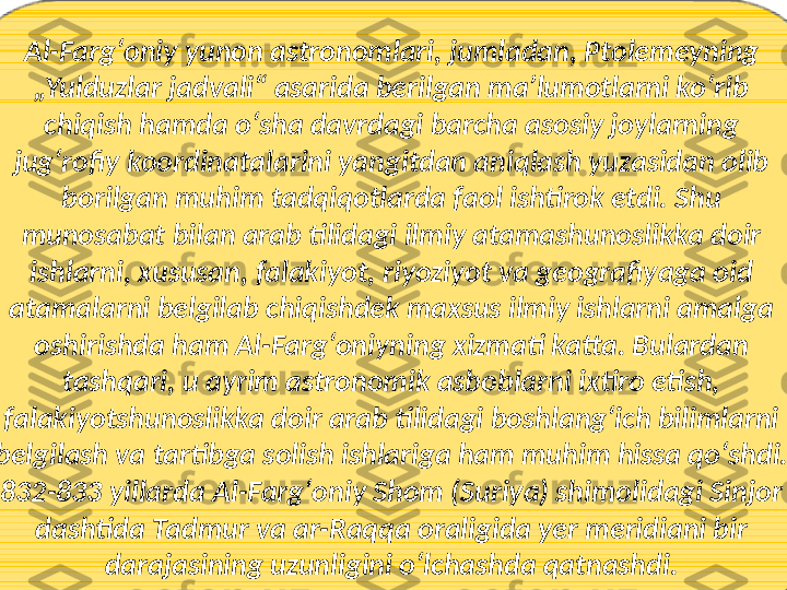 Al-Fargʻoniy yunon astronomlari, jumladan, Ptolemeyning 
„Yulduzlar jadvali“ asarida berilgan maʼlumotlarni koʻrib 
chiqish hamda oʻsha davrdagi barcha asosiy joylarning 
jugʻrofiy koordinatalarini yangitdan aniqlash yuzasidan olib 
borilgan muhim tadqiqotlarda faol ishtirok etdi. Shu 
munosabat bilan arab tilidagi ilmiy atamashunoslikka doir 
ishlarni, xususan, falakiyot, riyoziyot va geografiyaga oid 
atamalarni belgilab chiqishdek maxsus ilmiy ishlarni amalga 
oshirishda ham Al-Fargʻoniyning xizmati katta. Bulardan 
tashqari, u ayrim astronomik asboblarni ixtiro etish, 
falakiyotshunoslikka doir arab tilidagi boshlangʻich bilimlarni 
belgilash va tartibga solish ishlariga ham muhim hissa qoʻshdi. 
832-833 yillarda Al-Fargʻoniy Shom (Suriya) shimolidagi Sinjor 
dashtida Tadmur va ar-Raqqa oraligida yer meridiani bir 
darajasining uzunligini oʻlchashda qatnashdi. 