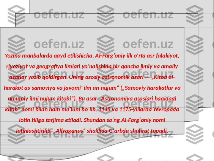 Yozma manbalarda qayd etilishicha, Al-Fargʻoniy ilk oʻrta asr falakiyot, 
riyoziyot va geografiya ilmlari yoʻnalishida bir qancha ilmiy va amaliy 
asarlar yozib qoldirgan. Uning asosiy astronomik asari — „Kitob al-
harakot as-samoviya va javomiʼ ilm an-nujum“ („Samoviy harakatlar va 
umumiy ilmi nujum kitobi“). Bu asar „Astronomiya asoslari haqidagi 
kitob“ nomi bilan ham maʼlum boʻlib, 1145 va 1175-yillarda Yevropada 
lotin tiliga tarjima etiladi. Shundan soʻng Al-Fargʻoniy nomi 
lotinlashtirilib, „Alfraganus“ shaklida Gʻarbda shuhrat topadi. 