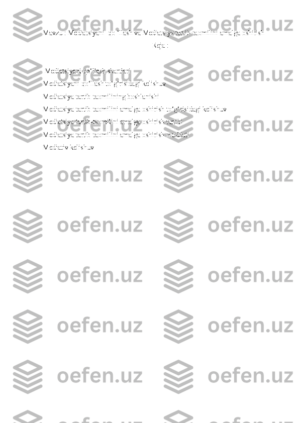 Mavzu : Mediatsiyani  qo ‘llash va Mediatsiya tartib-taomilini amalga oshirish
Reja :
 Mediatsiyani qo‘llash shartlari
Mediatsiyani qo‘llash to‘g‘risidagi kelishuv
Mediatsiya tartib-taomilining boshlanishi
Mediatsiya tartib-taomilini amalga oshirish to‘g‘risidagi kelishuv
Mediatsiya tartib-taomilini amalga oshirish tartibi
Mediatsiya tartib-taomilini amalga oshirish muddati
Mediativ kelishuv
  