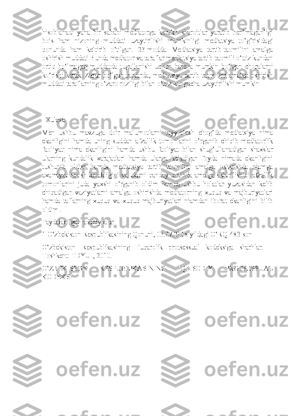 hisoblanadi   yana   bir   sababi   mediatorga   kerakli   sharoitlar   yaratib   berilmaganligi
bois   ham   nizoning   muddati   uzaytirilishi   mumkinligi   mediatsiya   to’g’risidagi
qonunda   ham   keltirib   o’tilgan.   23-modda.   Mediatsiya   tartib-taomilini   amalga
oshirish muddati Bunda mediator va taraflar mediatsiya tartib-taomili o‘ttiz kundan
ortiq   bo‘lmagan   muddatda   tugallanishi   uchun   barcha   mumkin   bo‘lgan   choralarni
ko‘rishi kerak. Zarur bo‘lgan taqdirda, mediatsiya tartib-taomilini amalga oshirish
muddati taraflarning o‘zaro roziligi bilan o‘ttiz kungacha uzaytirilishi mumkin
 
  Xulasa
Men   ushbu   mavzuga   doir   malumotlarni   tayyorlash   chog’da   mediatsiya   nima
ekanligini   hamda   uning   suddan   afzallik   tomonlarini   o’rganib   chiqib   mediatorlik
faoliyati   nima   ekanligini   hamda   ushbu   faoliyat   bilan   shug’ullanadigan   shaxslar
ularning   kundalik   xarajatlari   hamda   ularga   keladigan   foyda   nimada   ekanligini
tushunib   oldim   hamda   mediatsiya   tartib   taomilini   amalga   oshirishda   niamga
axamiyat  berish kerakligini va ularni qanday tartibda amalga oshirilishini afzallik
tomonlarini   juda   yaxshi   o’rganib   oldim   hamda   ushbu   holatlar   yuzasidan   kelib
chiqadigan   vaziyatlarni   amalga   oshirishda   mediatorning   xuquq   va   majburiyatlari
hamda   taflarning   xuquq   va   xuquq   majburiyatlari   niamdan   iborat   ekanligini   bilib
oldim .
Faydalanilgаn adabiyotlar
1 O‘zbekiston Respublikasining Qonuni, 03.07.2018 yildagi O‘RQ-482-son
O‘zbekiston   Respublikasining   Fuqarolik   protsessual   kodeksiga   sharhlar.   –
Toshkent: TDYUI, 2010.
O‘ZBEKISTON   RESPUBLIKASINING   IQTISODIY   PROTSESSUAL
KODEKSI 