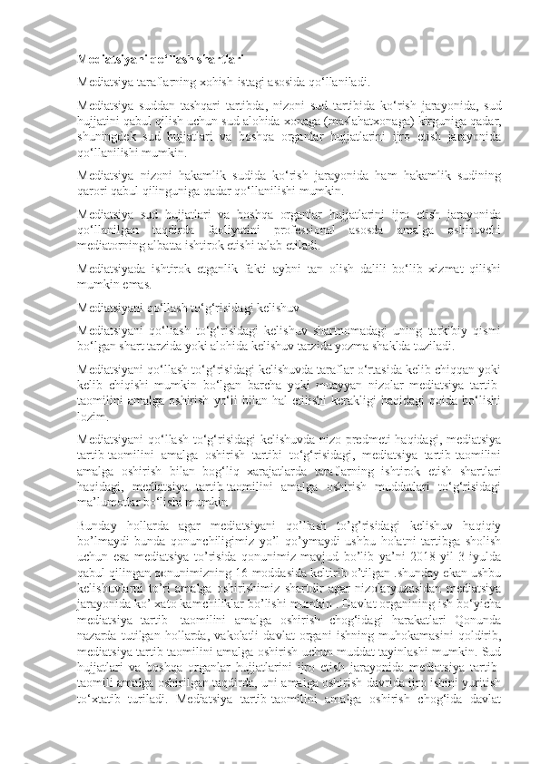 Mediatsiyani qo‘llash shartlari
Mediatsiya taraflarning xohish-istagi asosida qo‘llaniladi.
Mediatsiya   suddan   tashqari   tartibda ,   nizoni   sud   tartibida   ko ‘ rish   jarayonida ,   sud
hujjatini   qabul   qilish   uchun   sud   alohida   xonaga  ( maslahatxonaga )  kirguniga   qadar ,
shuningdek   sud   hujjatlari   va   boshqa   organlar   hujjatlarini   ijro   etish   jarayonida
qo ‘ llanilishi   mumkin .
Mediatsiya   nizoni   hakamlik   sudida   ko‘rish   jarayonida   ham   hakamlik   sudining
qarori qabul qilinguniga qadar qo‘llanilishi mumkin.
Mediatsiya   sud   hujjatlari   va   boshqa   organlar   hujjatlarini   ijro   etish   jarayonida
qo‘llanilgan   taqdirda   faoliyatini   professional   asosda   amalga   oshiruvchi
mediatorning albatta ishtirok etishi talab etiladi.
Mediatsiyada   ishtirok   etganlik   fakti   aybni   tan   olish   dalili   bo‘lib   xizmat   qilishi
mumkin emas.
Mediatsiyani qo‘llash to‘g‘risidagi kelishuv
Mediatsiyani   qo‘llash   to‘g‘risidagi   kelishuv   shartnomadagi   uning   tarkibiy   qismi
bo‘lgan shart tarzida yoki alohida kelishuv tarzida yozma shaklda tuziladi.
Mediatsiyani qo‘llash to‘g‘risidagi kelishuvda taraflar o‘rtasida kelib chiqqan yoki
kelib   chiqishi   mumkin   bo‘lgan   barcha   yoki   muayyan   nizolar   mediatsiya   tartib-
taomilini   amalga   oshirish   yo‘li   bilan   hal   etilishi   kerakligi   haqidagi   qoida   bo‘lishi
lozim.
Mediatsiyani  qo‘llash to‘g‘risidagi kelishuvda nizo predmeti haqidagi, mediatsiya
tartib-taomilini   amalga   oshirish   tartibi   to‘g‘risidagi,   mediatsiya   tartib-taomilini
amalga   oshirish   bilan   bog‘liq   xarajatlarda   taraflarning   ishtirok   etish   shartlari
haqidagi,   mediatsiya   tartib-taomilini   amalga   oshirish   muddatlari   to‘g‘risidagi
ma’lumotlar bo‘lishi mumkin
Bunday   hollarda   agar   mediatsiyani   qo’llash   to’g’risidagi   kelishuv   haqiqiy
bo’lmaydi   bunda   qonunchiligimiz   yo’l   qo’ymaydi   ushbu   holatni   tartibga   sholish
uchun   esa   mediatsiya   to’risida   qonunimiz   mavjud   bo’lib   ya’ni   2018   yil   3-iyulda
qabul qilingan qonunimizning 16-moddasida keltirib o’tilgan .shunday ekan ushbu
kelishuvlarni   to’ri   amalga   oshirishimiz   shartdir   agar   nizolaryuzasidan   mediatsiya
jarayonida ko’ xato kamchiliklar bo’lishi mumkin . Davlat organining ish bo‘yicha
mediatsiya   tartib-   taomilini   amalga   oshirish   chog‘idagi   harakatlari   Qonunda
nazarda   tutilgan   hollarda,   vakolatli   davlat   organi   ishning   muhokamasini   qoldirib,
mediatsiya tartib-taomilini amalga oshirish uchun muddat tayinlashi mumkin. Sud
hujjatlari   va   boshqa   organlar   hujjatlarini   ijro   etish   jarayonida   mediatsiya   tartib-
taomili amalga oshirilgan taqdirda, uni amalga oshirish davrida ijro ishini yuritish
to‘xtatib   turiladi.   Mediatsiya   tartib-taomilini   amalga   oshirish   chog‘ida   davlat 