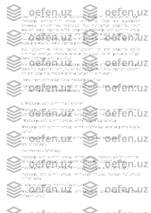 organining   bevosita   aralashuvi   taqiqlanadi.   Sudda   ish   qo‘zg‘atilganidan   keyin
mediatsiya   tartib-taomilini   amalga   oshirishning   o‘ziga   xos   xususiyatlari
protsessual   qonunchilikda   belgilanadi.   Sud   muhokamasi   jarayonida,   nizoni
vakolatli   davlat   organida   ko‘rish   jarayonida   mediatsiya   tartib-taomilini   amalga
oshirish chog‘ida taraflar tomonidan erishilgan mediativ kelishuv tegishli ish qaysi
sud   yoki   vakolatli   davlat   organining   ish   yurituvida   turgan   bo‘lsa,   darhol   o‘sha
sudga yoki vakolatli davlat organiga yuboriladi.
Sud   hujjatlarini   va   boshqa   organlar   hujjatlarini   ijro   etish   jarayonida   taraflar
tomonidan   erishilgan   mediativ   kelishuv   ijro   hujjati   o‘z   ish   yurituvida   bo‘lgan
davlat ijrochisiga darhol yuboriladi.
Nizo mediativ kelishuv bilan mediatsiya  tartibida hal qilingan taqdirda, to‘langan
davlat boji qaytarilishi lozim, bundan sud hujjatlari va boshqa organlar hujjatlarini
ijro etish jarayonida mediativ kelishuv tuzilgan hollar mustasno.
Davlat organi ishtirokidagi nizoda mediatsiyani qo‘llash
Davlat   organi   ishtirokida   nizo   kelib   chiqqan   taqdirda,   davlat   organi   mediatsiyani
qo‘llash bo‘yicha choralar ko‘rishi kerak.
a. Mediatsiya tartib-taomilining boshlanishi
Mediatsiya   tartib-taomili   mediatsiya   tartib-taomilini   amalga   oshirish   to‘g‘risida
taraflar tomonidan kelishuv tuzilgan kundan e’tiboran boshlanadi.
. Mediatsiya tartib-taomilini amalga oshirish to‘g‘risidagi kelishuv
Mediatsiya   tartib-taomilini   amalga   oshirish   to‘g‘risidagi   kelishuv   yozma   shaklda
tuziladi.
Mediatsiya tartib-taomilini amalga oshirish to‘g‘risidagi kelishuvda:
taraflar haqidagi;
nizo predmeti to‘g‘risidagi;
mediatsiya   tartib-taomilini   amalga   oshirish   tartibi,   mediator,   taraflar   tomonidan
kelishilgan majburiyatlar, ularni bajarish shartlari va muddatlari haqidagi;
mediatsiya tartib-taomili amalga oshiriladigan til, joy va sana to‘g‘risidagi;
mediatsiya   tartib-taomili   amalga   oshiriladigan   muddat   haqidagi   ma’lumotlar
bo‘lishi kerak.
. Da’vo muddatining o‘tishini to‘xtatib turish
Mediatsiya   tartib-taomili   amalga   oshirilayotganda   da’vo   muddatining   o‘tishi
to‘xtatib turiladi. 