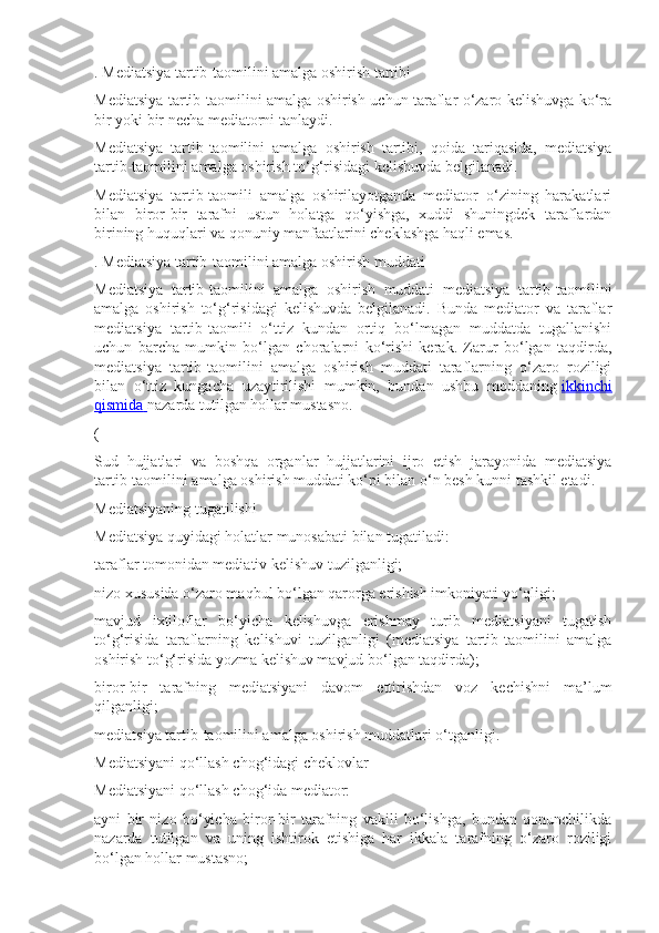 . Mediatsiya tartib-taomilini amalga oshirish tartibi
Mediatsiya tartib-taomilini amalga oshirish uchun taraflar o‘zaro kelishuvga ko‘ra
bir yoki bir necha mediatorni tanlaydi.
Mediatsiya   tartib-taomilini   amalga   oshirish   tartibi,   qoida   tariqasida,   mediatsiya
tartib-taomilini amalga oshirish to‘g‘risidagi kelishuvda belgilanadi.
Mediatsiya   tartib-taomili   amalga   oshirilayotganda   mediator   o‘zining   harakatlari
bilan   biror-bir   tarafni   ustun   holatga   qo‘yishga,   xuddi   shuningdek   taraflardan
birining huquqlari va qonuniy manfaatlarini cheklashga haqli emas.
. Mediatsiya tartib-taomilini amalga oshirish muddati
Mediatsiya   tartib-taomilini   amalga   oshirish   muddati   mediatsiya   tartib-taomilini
amalga   oshirish   to‘g‘risidagi   kelishuvda   belgilanadi.   Bunda   mediator   va   taraflar
mediatsiya   tartib-taomili   o‘ttiz   kundan   ortiq   bo‘lmagan   muddatda   tugallanishi
uchun   barcha   mumkin   bo‘lgan   choralarni   ko‘rishi   kerak.   Zarur   bo‘lgan   taqdirda,
mediatsiya   tartib-taomilini   amalga   oshirish   muddati   taraflarning   o‘zaro   roziligi
bilan   o‘ttiz   kungacha   uzaytirilishi   mumkin,   bundan   ushbu   moddaning   ikkinchi
qismida        nazarda tutilgan hollar mustasno.
(
Sud   hujjatlari   va   boshqa   organlar   hujjatlarini   ijro   etish   jarayonida   mediatsiya
tartib-taomilini amalga oshirish muddati ko‘pi bilan o‘n besh kunni tashkil etadi.
Mediatsiyaning tugatilishi
Mediatsiya quyidagi holatlar munosabati bilan tugatiladi:
taraflar tomonidan mediativ kelishuv tuzilganligi;
nizo xususida o‘zaro maqbul bo‘lgan qarorga erishish imkoniyati yo‘qligi;
mavjud   ixtiloflar   bo‘yicha   kelishuvga   erishmay   turib   mediatsiyani   tugatish
to‘g‘risida   taraflarning   kelishuvi   tuzilganligi   (mediatsiya   tartib-taomilini   amalga
oshirish to‘g‘risida yozma kelishuv mavjud bo‘lgan taqdirda);
biror-bir   tarafning   mediatsiyani   davom   ettirishdan   voz   kechishni   ma’lum
qilganligi;
mediatsiya tartib-taomilini amalga oshirish muddatlari o‘tganligi.
Mediatsiyani qo‘llash chog‘idagi cheklovlar
Mediatsiyani qo‘llash chog‘ida mediator:
ayni   bir   nizo   bo‘yicha   biror-bir   tarafning   vakili   bo‘lishga,   bundan   qonunchilikda
nazarda   tutilgan   va   uning   ishtirok   etishiga   har   ikkala   tarafning   o‘zaro   roziligi
bo‘lgan hollar mustasno; 