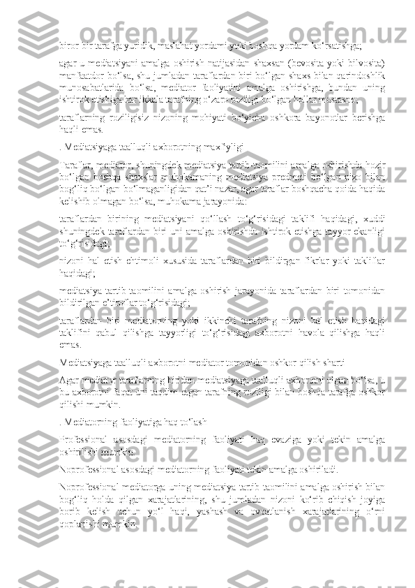 biror-bir tarafga yuridik, maslahat yordami yoki boshqa yordam ko‘rsatishga;
agar   u   mediatsiyani   amalga   oshirish   natijasidan   shaxsan   (bevosita   yoki   bilvosita)
manfaatdor bo‘lsa, shu jumladan taraflardan biri bo‘lgan shaxs bilan qarindoshlik
munosabatlarida   bo‘lsa,   mediator   faoliyatini   amalga   oshirishga,   bundan   uning
ishtirok etishiga har ikkala tarafning o‘zaro roziligi bo‘lgan hollar mustasno;
taraflarning   roziligisiz   nizoning   mohiyati   bo‘yicha   oshkora   bayonotlar   berishga
haqli emas.
. Mediatsiyaga taalluqli axborotning maxfiyligi
Taraflar, mediator, shuningdek mediatsiya tartib-taomilini amalga oshirishda hozir
bo‘lgan   boshqa   shaxslar   muhokamaning   mediatsiya   predmeti   bo‘lgan   nizo   bilan
bog‘liq bo‘lgan-bo‘lmaganligidan qat’i nazar, agar taraflar boshqacha qoida haqida
kelishib olmagan bo‘lsa, muhokama jarayonida:
taraflardan   birining   mediatsiyani   qo‘llash   to‘g‘risidagi   taklifi   haqidagi,   xuddi
shuningdek taraflardan biri  uni  amalga oshirishda ishtirok etishga tayyor  ekanligi
to‘g‘risidagi;
nizoni   hal   etish   ehtimoli   xususida   taraflardan   biri   bildirgan   fikrlar   yoki   takliflar
haqidagi;
mediatsiya   tartib-taomilini   amalga   oshirish   jarayonida   taraflardan   biri   tomonidan
bildirilgan e’tiroflar to‘g‘risidagi;
taraflardan   biri   mediatorning   yoki   ikkinchi   tarafning   nizoni   hal   etish   haqidagi
taklifini   qabul   qilishga   tayyorligi   to‘g‘risidagi   axborotni   havola   qilishga   haqli
emas.
Mediatsiyaga taalluqli axborotni mediator tomonidan oshkor qilish sharti
Agar mediator taraflarning biridan mediatsiyaga taalluqli axborotni olgan bo‘lsa, u
bu axborotni faqat uni taqdim etgan tarafning roziligi bilan boshqa tarafga oshkor
qilishi mumkin.
. Mediatorning faoliyatiga haq to‘lash
Professional   asosdagi   mediatorning   faoliyati   haq   evaziga   yoki   tekin   amalga
oshirilishi mumkin.
Noprofessional asosdagi mediatorning faoliyati tekin amalga oshiriladi.
Noprofessional mediatorga uning mediatsiya tartib-taomilini amalga oshirish bilan
bog‘liq   holda   qilgan   xarajatlarining,   shu   jumladan   nizoni   ko‘rib   chiqish   joyiga
borib   kelish   uchun   yo‘l   haqi,   yashash   va   ovqatlanish   xarajatlarining   o‘rni
qoplanishi mumkin. 