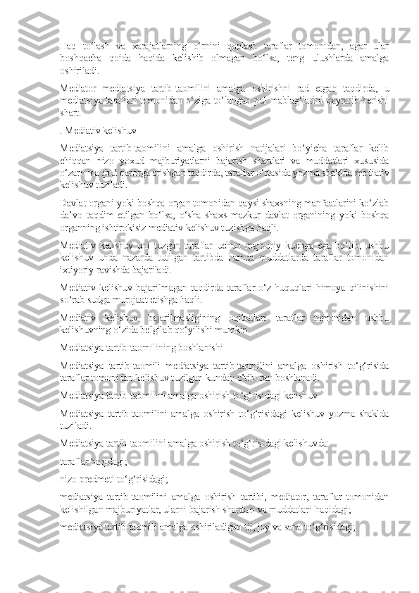 Haq   to‘lash   va   xarajatlarning   o‘rnini   qoplash   taraflar   tomonidan,   agar   ular
boshqacha   qoida   haqida   kelishib   olmagan   bo‘lsa,   teng   ulushlarda   amalga
oshiriladi.
Mediator   mediatsiya   tartib-taomilini   amalga   oshirishni   rad   etgan   taqdirda,   u
mediatsiya taraflari tomonidan o‘ziga to‘langan pul mablag‘larini qaytarib berishi
shart.
. Mediativ kelishuv
Mediatsiya   tartib-taomilini   amalga   oshirish   natijalari   bo‘yicha   taraflar   kelib
chiqqan   nizo   yoxud   majburiyatlarni   bajarish   shartlari   va   muddatlari   xususida
o‘zaro maqbul qarorga erishgan taqdirda, taraflar o‘rtasida yozma shaklda mediativ
kelishuv tuziladi.
Davlat organi yoki boshqa organ tomonidan qaysi shaxsning manfaatlarini ko‘zlab
da’vo   taqdim   etilgan   bo‘lsa,   o‘sha   shaxs   mazkur   davlat   organining   yoki   boshqa
organning ishtirokisiz mediativ kelishuv tuzishga haqli.
Mediativ   kelishuv   uni   tuzgan   taraflar   uchun   majburiy   kuchga   ega   bo‘lib,   ushbu
kelishuv   unda   nazarda   tutilgan   tartibda   hamda   muddatlarda   taraflar   tomonidan
ixtiyoriy ravishda bajariladi.
Mediativ  kelishuv   bajarilmagan   taqdirda   taraflar   o‘z  huquqlari   himoya  qilinishini
so‘rab sudga murojaat etishga haqli.
Mediativ   kelishuv   bajarilmasligining   oqibatlari   taraflar   tomonidan   ushbu
kelishuvning o‘zida belgilab qo‘yilishi mumkin.
Mediatsiya tartib-taomilining boshlanishi
Mediatsiya   tartib-taomili   mediatsiya   tartib-taomilini   amalga   oshirish   to‘g‘risida
taraflar tomonidan kelishuv tuzilgan kundan e’tiboran boshlanadi.
Mediatsiya tartib-taomilini amalga oshirish to‘g‘risidagi kelishuv
Mediatsiya   tartib-taomilini   amalga   oshirish   to‘g‘risidagi   kelishuv   yozma   shaklda
tuziladi.
Mediatsiya tartib-taomilini amalga oshirish to‘g‘risidagi kelishuvda:
taraflar haqidagi;
nizo predmeti to‘g‘risidagi;
mediatsiya   tartib-taomilini   amalga   oshirish   tartibi,   mediator,   taraflar   tomonidan
kelishilgan majburiyatlar, ularni bajarish shartlari va muddatlari haqidagi;
mediatsiya tartib-taomili amalga oshiriladigan til, joy va sana to‘g‘risidagi; 