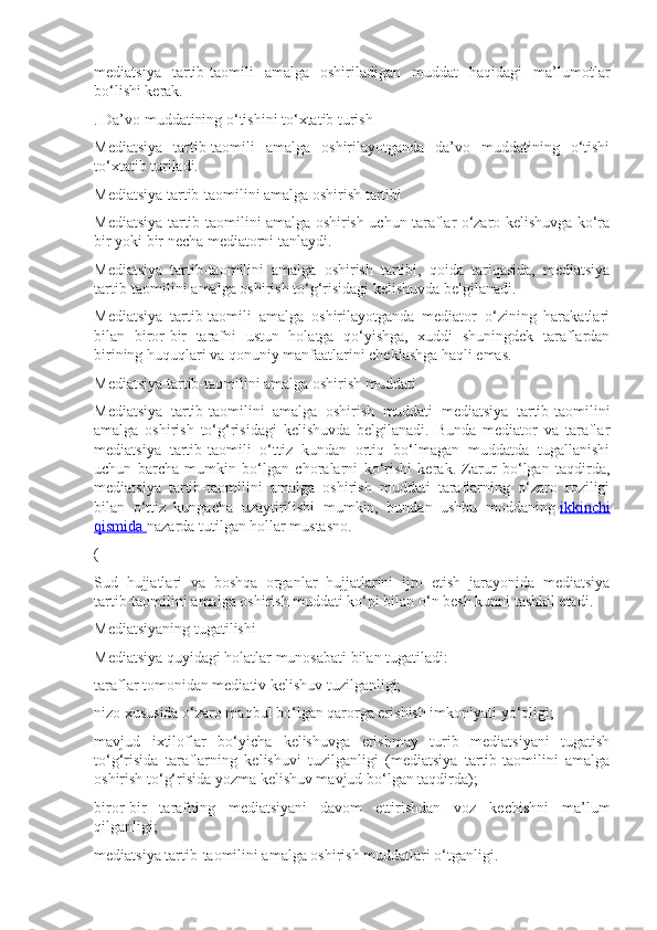 mediatsiya   tartib-taomili   amalga   oshiriladigan   muddat   haqidagi   ma’lumotlar
bo‘lishi kerak.
. Da’vo muddatining o‘tishini to‘xtatib turish
Mediatsiya   tartib-taomili   amalga   oshirilayotganda   da’vo   muddatining   o‘tishi
to‘xtatib turiladi.
Mediatsiya tartib-taomilini amalga oshirish tartibi
Mediatsiya tartib-taomilini amalga oshirish uchun taraflar o‘zaro kelishuvga ko‘ra
bir yoki bir necha mediatorni tanlaydi.
Mediatsiya   tartib-taomilini   amalga   oshirish   tartibi,   qoida   tariqasida,   mediatsiya
tartib-taomilini amalga oshirish to‘g‘risidagi kelishuvda belgilanadi.
Mediatsiya   tartib-taomili   amalga   oshirilayotganda   mediator   o‘zining   harakatlari
bilan   biror-bir   tarafni   ustun   holatga   qo‘yishga,   xuddi   shuningdek   taraflardan
birining huquqlari va qonuniy manfaatlarini cheklashga haqli emas.
Mediatsiya tartib-taomilini amalga oshirish muddati
Mediatsiya   tartib-taomilini   amalga   oshirish   muddati   mediatsiya   tartib-taomilini
amalga   oshirish   to‘g‘risidagi   kelishuvda   belgilanadi.   Bunda   mediator   va   taraflar
mediatsiya   tartib-taomili   o‘ttiz   kundan   ortiq   bo‘lmagan   muddatda   tugallanishi
uchun   barcha   mumkin   bo‘lgan   choralarni   ko‘rishi   kerak.   Zarur   bo‘lgan   taqdirda,
mediatsiya   tartib-taomilini   amalga   oshirish   muddati   taraflarning   o‘zaro   roziligi
bilan   o‘ttiz   kungacha   uzaytirilishi   mumkin,   bundan   ushbu   moddaning   ikkinchi
qismida        nazarda tutilgan hollar mustasno.
(
Sud   hujjatlari   va   boshqa   organlar   hujjatlarini   ijro   etish   jarayonida   mediatsiya
tartib-taomilini amalga oshirish muddati ko‘pi bilan o‘n besh kunni tashkil etadi.
Mediatsiyaning tugatilishi
Mediatsiya quyidagi holatlar munosabati bilan tugatiladi:
taraflar tomonidan mediativ kelishuv tuzilganligi;
nizo xususida o‘zaro maqbul bo‘lgan qarorga erishish imkoniyati yo‘qligi;
mavjud   ixtiloflar   bo‘yicha   kelishuvga   erishmay   turib   mediatsiyani   tugatish
to‘g‘risida   taraflarning   kelishuvi   tuzilganligi   (mediatsiya   tartib-taomilini   amalga
oshirish to‘g‘risida yozma kelishuv mavjud bo‘lgan taqdirda);
biror-bir   tarafning   mediatsiyani   davom   ettirishdan   voz   kechishni   ma’lum
qilganligi;
mediatsiya tartib-taomilini amalga oshirish muddatlari o‘tganligi. 