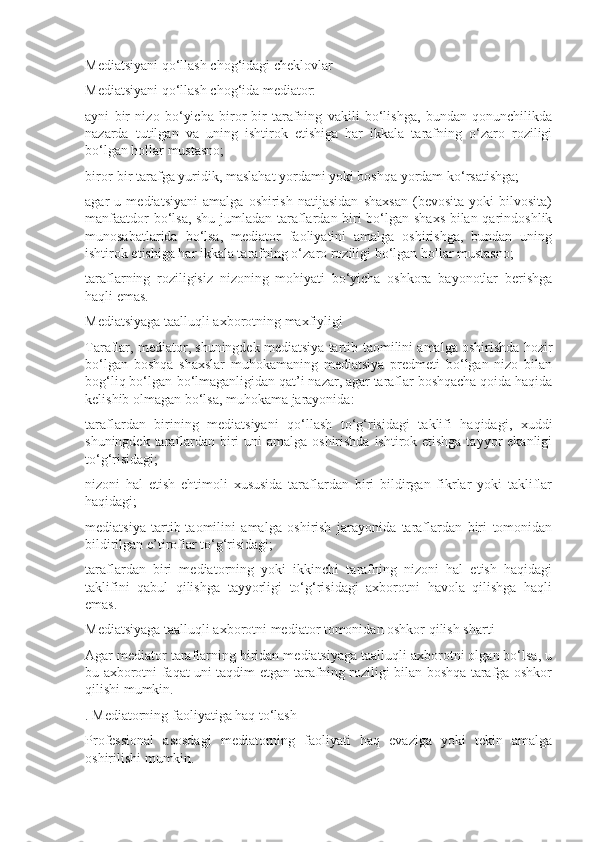 Mediatsiyani qo‘llash chog‘idagi cheklovlar
Mediatsiyani qo‘llash chog‘ida mediator:
ayni   bir   nizo   bo‘yicha   biror-bir   tarafning   vakili   bo‘lishga,   bundan   qonunchilikda
nazarda   tutilgan   va   uning   ishtirok   etishiga   har   ikkala   tarafning   o‘zaro   roziligi
bo‘lgan hollar mustasno;
biror-bir tarafga yuridik, maslahat yordami yoki boshqa yordam ko‘rsatishga;
agar   u   mediatsiyani   amalga   oshirish   natijasidan   shaxsan   (bevosita   yoki   bilvosita)
manfaatdor bo‘lsa, shu jumladan taraflardan biri bo‘lgan shaxs bilan qarindoshlik
munosabatlarida   bo‘lsa,   mediator   faoliyatini   amalga   oshirishga,   bundan   uning
ishtirok etishiga har ikkala tarafning o‘zaro roziligi bo‘lgan hollar mustasno;
taraflarning   roziligisiz   nizoning   mohiyati   bo‘yicha   oshkora   bayonotlar   berishga
haqli emas.
Mediatsiyaga taalluqli axborotning maxfiyligi
Taraflar, mediator, shuningdek mediatsiya tartib-taomilini amalga oshirishda hozir
bo‘lgan   boshqa   shaxslar   muhokamaning   mediatsiya   predmeti   bo‘lgan   nizo   bilan
bog‘liq bo‘lgan-bo‘lmaganligidan qat’i nazar, agar taraflar boshqacha qoida haqida
kelishib olmagan bo‘lsa, muhokama jarayonida:
taraflardan   birining   mediatsiyani   qo‘llash   to‘g‘risidagi   taklifi   haqidagi,   xuddi
shuningdek taraflardan biri  uni  amalga oshirishda ishtirok etishga tayyor  ekanligi
to‘g‘risidagi;
nizoni   hal   etish   ehtimoli   xususida   taraflardan   biri   bildirgan   fikrlar   yoki   takliflar
haqidagi;
mediatsiya   tartib-taomilini   amalga   oshirish   jarayonida   taraflardan   biri   tomonidan
bildirilgan e’tiroflar to‘g‘risidagi;
taraflardan   biri   mediatorning   yoki   ikkinchi   tarafning   nizoni   hal   etish   haqidagi
taklifini   qabul   qilishga   tayyorligi   to‘g‘risidagi   axborotni   havola   qilishga   haqli
emas.
Mediatsiyaga taalluqli axborotni mediator tomonidan oshkor qilish sharti
Agar mediator taraflarning biridan mediatsiyaga taalluqli axborotni olgan bo‘lsa, u
bu axborotni faqat uni taqdim etgan tarafning roziligi bilan boshqa tarafga oshkor
qilishi mumkin.
. Mediatorning faoliyatiga haq to‘lash
Professional   asosdagi   mediatorning   faoliyati   haq   evaziga   yoki   tekin   amalga
oshirilishi mumkin. 