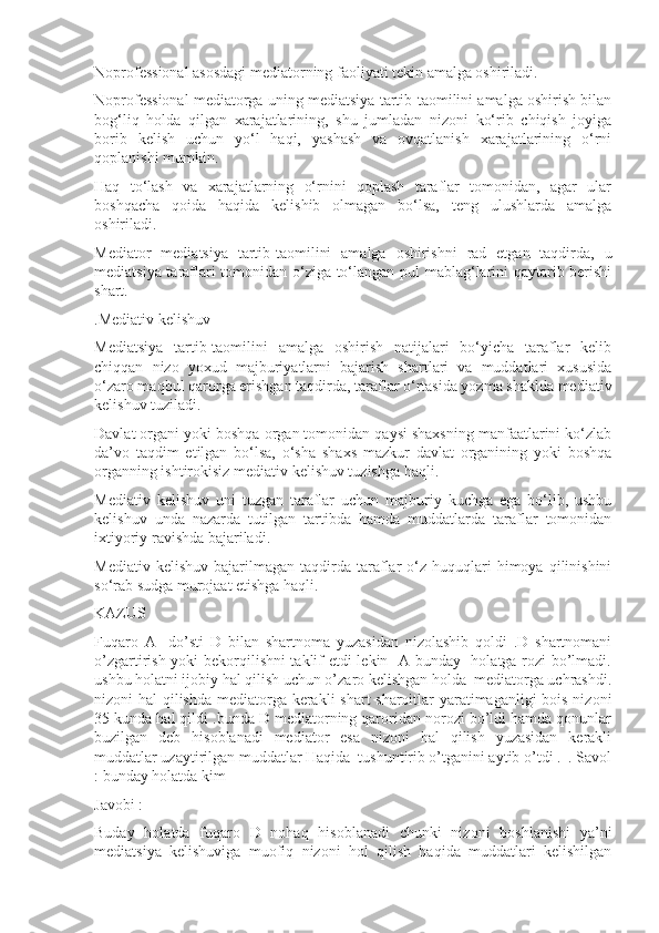 Noprofessional asosdagi mediatorning faoliyati tekin amalga oshiriladi.
Noprofessional mediatorga uning mediatsiya tartib-taomilini amalga oshirish bilan
bog‘liq   holda   qilgan   xarajatlarining,   shu   jumladan   nizoni   ko‘rib   chiqish   joyiga
borib   kelish   uchun   yo‘l   haqi,   yashash   va   ovqatlanish   xarajatlarining   o‘rni
qoplanishi mumkin.
Haq   to‘lash   va   xarajatlarning   o‘rnini   qoplash   taraflar   tomonidan,   agar   ular
boshqacha   qoida   haqida   kelishib   olmagan   bo‘lsa,   teng   ulushlarda   amalga
oshiriladi.
Mediator   mediatsiya   tartib-taomilini   amalga   oshirishni   rad   etgan   taqdirda,   u
mediatsiya taraflari tomonidan o‘ziga to‘langan pul mablag‘larini qaytarib berishi
shart.
.Mediativ kelishuv
Mediatsiya   tartib-taomilini   amalga   oshirish   natijalari   bo‘yicha   taraflar   kelib
chiqqan   nizo   yoxud   majburiyatlarni   bajarish   shartlari   va   muddatlari   xususida
o‘zaro maqbul qarorga erishgan taqdirda, taraflar o‘rtasida yozma shaklda mediativ
kelishuv tuziladi.
Davlat organi yoki boshqa organ tomonidan qaysi shaxsning manfaatlarini ko‘zlab
da’vo   taqdim   etilgan   bo‘lsa,   o‘sha   shaxs   mazkur   davlat   organining   yoki   boshqa
organning ishtirokisiz mediativ kelishuv tuzishga haqli.
Mediativ   kelishuv   uni   tuzgan   taraflar   uchun   majburiy   kuchga   ega   bo‘lib,   ushbu
kelishuv   unda   nazarda   tutilgan   tartibda   hamda   muddatlarda   taraflar   tomonidan
ixtiyoriy ravishda bajariladi.
Mediativ  kelishuv   bajarilmagan   taqdirda   taraflar   o‘z  huquqlari   himoya  qilinishini
so‘rab sudga murojaat etishga haqli.
KAZUS
Fuqaro   A     do’sti   D   bilan   shartnoma   yuzasidan   nizolashib   qoldi   .D   shartnomani
o’zgartirish yoki bekorqilishni taklif etdi lekin   A bunday   holatga rozi bo’lmadi.
ushbu holatni ijobiy hal qilish uchun o’zaro kelishgan holda  mediatorga uchrashdi.
nizoni hal qilishda mediatorga kerakli shart  sharoitlar yaratimaganligi  bois nizoni
35 kunda hal qildi .bunda D mediatorning qaroridan norozi bo’ldi hamda qonunlar
buzilgan   deb   hisoblanadi   mediator   esa   nizoni   hal   qilish   yuzasidan   kerakli
muddatlar uzaytirilgan muddatlar Haqida  tushuntirib o’tganini aytib o’tdi .  . Savol
: bunday holatda kim 
Javobi :
Buday   holatda   fuqaro   D   nohaq   hisoblanadi   chunki   nizoni   boshlanishi   ya’ni
mediatsiya   kelishuviga   muofiq   nizoni   hol   qilish   haqida   muddatlari   kelishilgan 