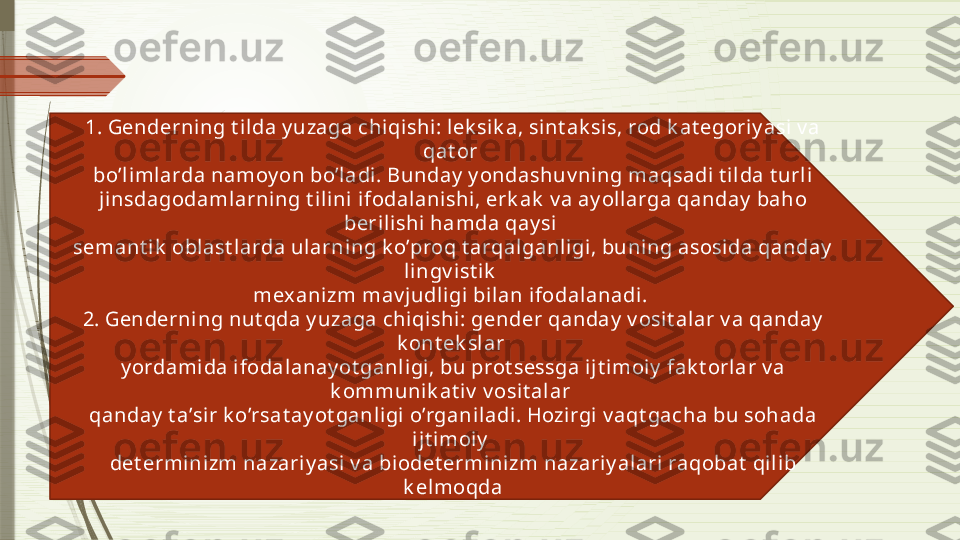 1. Genderni ng t ilda y uzaga chiqishi: l ek sik a, sint ak sis, rod k at egoriy asi v a 
qat or 
bo’limlarda namoy on bo’ladi. Bunday  y ondashuv ning maqsadi t ilda t urli  
jinsdagodamlarning t il ini ifodalanishi, erk ak  v a ay ol larga qanday  baho 
berili shi  hamda qay si 
semant i k  oblast larda ularning k o’proq t arqal ganligi , buning asosida qanday  
lingv ist ik  
mex anizm mav judli gi bilan ifodalanadi. 
2. Genderni ng nut qda y uzaga chiqishi: gender qanday  v osit al ar v a qanday  
k ont ek slar 
y ordamida i fodal anay ot ganl igi, bu prot sessga i jt imoiy  fak t orlar v a 
k ommunik at i v  v osit alar 
qanday  t a’sir k o’rsat ay ot ganl igi o’rganiladi. Hozirgi v aqt gacha bu sohada 
ijt imoiy  
det erminizm nazariy asi v a bi odet erminizm nazari y alari  raqobat  qil ib 
k el moqda              