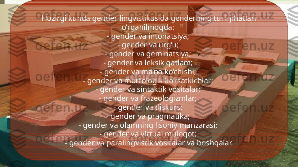 Hozirgi kunda gender lingvistikasida genderning turli jihatlari 
o’rganilmoqda: 
- gender va intonatsiya; 
- gender va urg’u; 
- gender va geminatsiya; 
- gender va leksik qatlam; 
- gender va ma’no ko’chishi; 
- gender va morfologik ko’rsatkichlar; 
- gender va sintaktik vositalar; 
- gender va frazeologizmlar; 
- gender va diskurs; 
- gender va pragmatika; 
- gender va olamning lisoniy manzarasi; 
- gender va virtual muloqot; 
- gender va paralingvistik vositalar va boshqalar.              