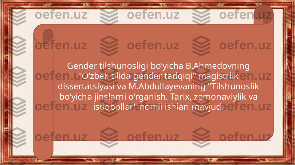 Gender tilshunosligi boʻyicha B.Ahmedovning 
"Oʻzbek tilida gender tadqiqi" magistrlik 
dissertatsiyasi va M.Abdullayevaning "Tilshunoslik 
boʻyicha jinslarni oʻrganish. Tarix, zamonaviylik va 
istiqbollar" nomli ishlari mavjud. 