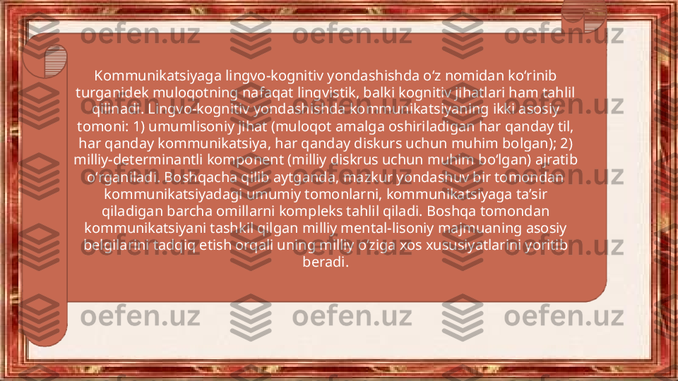 Kommunikatsiyaga lingvo-kognitiv yondashishda oʻz nomidan koʻrinib 
turganidek muloqotning nafaqat lingvistik, balki kognitiv jihatlari ham tahlil 
qilinadi. Lingvo-kognitiv yondashishda kommunikatsiyaning ikki asosiy 
tomoni: 1) umumlisoniy jihat (muloqot amalga oshiriladigan har qanday til, 
har qanday kommunikatsiya, har qanday diskurs uchun muhim bolgan); 2) 
milliy-determinantli komponent (milliy diskrus uchun muhim boʻlgan) ajratib 
oʻrganiladi. Boshqacha qilib aytganda, mazkur yondashuv bir tomondan 
kommunikatsiyadagi umumiy tomonlarni, kommunikatsiyaga ta’sir 
qiladigan barcha omillarni kompleks tahlil qiladi. Boshqa tomondan 
kommunikatsiyani tashkil qilgan milliy mental-lisoniy majmuaning asosiy 
belgilarini tadqiq etish orqali uning milliy oʻziga xos xususiyatlarini yoritib 
beradi. 