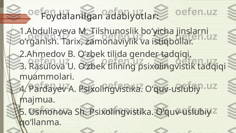 Foy dalanilgan adabiy ot lar:
1.Abdullayeva M. Tilshunoslik boʻyicha jinslarni 
oʻrganish. Tarix, zamonaviylik va istiqbollar.
2.Ahmedov B. Oʻzbek tilida gender tadqiqi.
3. Rasulova U. Oʻzbek tilining psixolingvistik tadqiqi 
muammolari.
4. Pardayev A. Psixolingvistika. Oʻquv-uslubiy 
majmua.
5. Usmonova Sh. Psixolingvistika. Oʻquv-uslubiy 
qoʻllanma.              