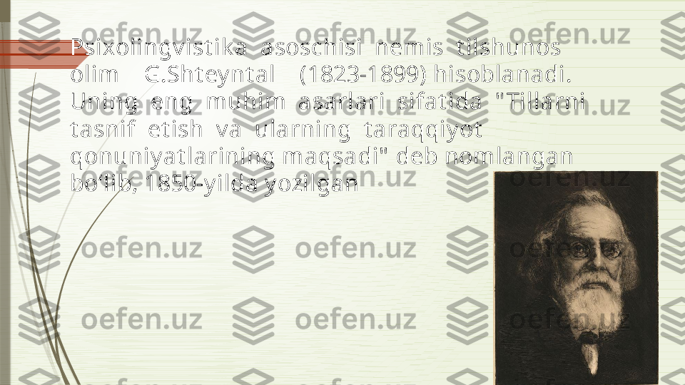 Psixolingv ist ik a  asoschisi  nemis  t ilshunos  
olim    G.Sht ey nt al    (1823-1899) hisoblanadi.  
Uning  eng  muhim  asarlari  sifat ida  " Tillarni  
t asnif  et ish  v a  ularning  t araqqiy ot  
qonuniy at larining maqsadi"  deb nomlangan 
bo‘lib, 1850-y ilda y ozilgan              