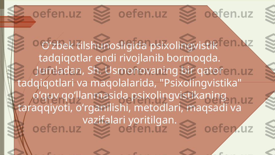 Oʻzbek tilshunosligida psixolingvistik 
tadqiqotlar endi rivojlanib bormoqda. 
Jumladan, Sh. Usmonovaning bir qator 
tadqiqotlari va maqolalarida, "Psixolingvistika" 
oʻquv qoʻllanmasida psixolingvistikaning 
taraqqiyoti, oʻrganilishi, metodlari, maqsadi va 
vazifalari yoritilgan.              