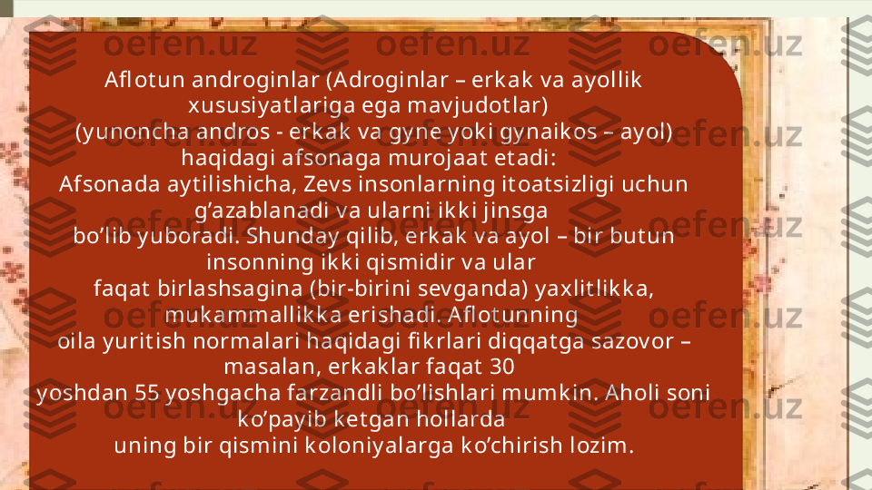 Afl ot un androginlar (A droginlar – erk ak  v a ay ollik  
xususiy at lariga ega mav judot lar)  
(y unoncha andros - erk ak  v a gy ne y ok i gy naik os – ay ol) 
haqidagi afsonaga murojaat  et adi:  
Afsonada ay t ilishicha, Zev s insonlarning it oat sizligi uchun 
g’azablanadi v a ularni ik k i jinsga 
bo’lib y uboradi. Shunday  qilib, erk ak  v a ay ol – bir but un 
insonning ik k i qismidir v a ular 
faqat  birlashsagina (bir-birini sev ganda) y ax lit lik k a, 
muk ammallik k a erishadi. A fl ot unning 
oila y urit ish normalari haqidagi fi k rlari diqqat ga sazov or – 
masalan, erk ak lar faqat  30  
y oshdan 55 y oshgacha farzandli bo’lishlari mumk in. Aholi soni 
k o’pay ib k et gan hollarda 
uning bir qismini k oloniy alarga k o’chirish lozim.              