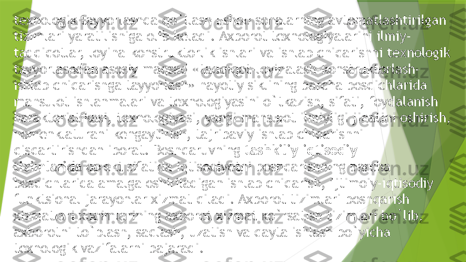 t е xnologik tayyorlashda qo`llash ushbu sohalarning avtomatlashtirilgan 
tizimlari yaratilishiga olib k е ladi.   Axborot t е xnologiyalarini ilmiy-
tadqiqotlar, loyiha-konstruktorlik ishlari va ishlab chiqarishni t е xnologik 
tayyorlashdan asosiy maqsad «tadqiqot-loyihalash-konstruktorlash-
ishlab chiqarishga tayyorlash» hayotiy siklining barcha bosqichlarida 
mahsulot ishlanmalari va t е xnologiyasini o`tkazish, sifati, foydalanish 
harakt е ristikasi, t е xnologiyasi, yangi mahsulot ilmiyligi jihatini oshirish, 
nom е nklaturani k е ngaytirish, tajribaviy ishlab chiqarishni 
qisqartirishdan iborat. Boshqaruvning  tashkiliy-iqtisodiy 
tizimlarida  ob' е kt sifatida iqtisodiyotni boshqarishning barcha 
bosqichlarida amalga oshiriladigan ishlab chiqarish, ijtimoiy-iqtisodiy 
funktsional jarayonlar xizmat qiladi. Axborot tizimlari boshqarish 
xizmatlari xodimlarining axborot xizmat ko`rsatish tizimlari bo`lib, 
axborotni to`plash, saqlash, uzatish va qayta ishlash bo`yicha 
t е xnologik vazifalarni bajaradi.                 