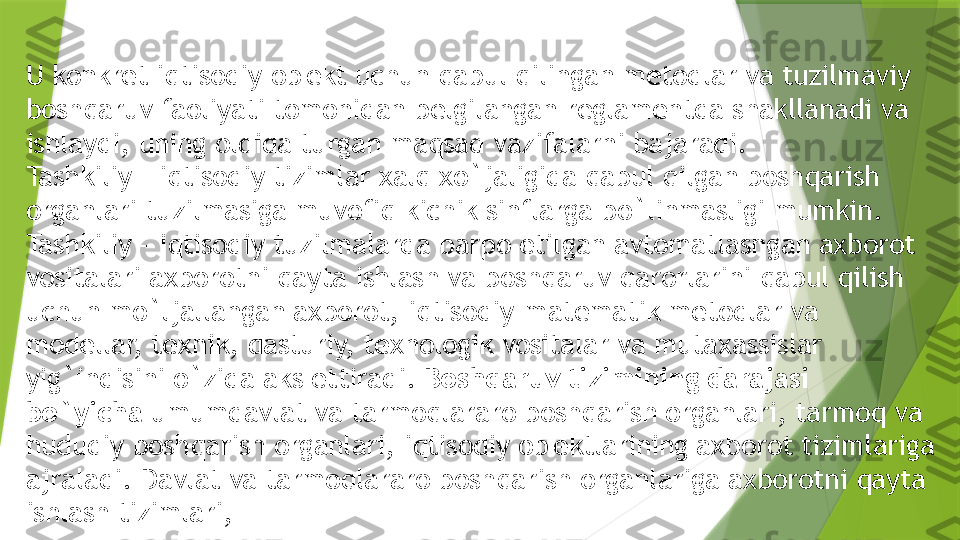 U konkr е t iqtisodiy ob' е kt uchun qabul qilingan m е todlar va tuzilmaviy 
boshqaruv faoliyati tomonidan b е lgilangan r е glam е ntda shakllanadi va 
ishlaydi, uning oldida turgan maqsad vazifalarni bajaradi.
Tashkiliy – iqtisodiy tizimlar xalq xo`jaligida qabul qilgan boshqarish 
organlari tuzilmasiga muvofiq kichik sinflarga bo`linmasligi mumkin.
Tashkiliy – iqtisodiy tuzilmalarda barpo etilgan avtomatlashgan axborot 
vositalari axborotni qayta ishlash va boshqaruv qarorlarini qabul qilish 
uchun mo`ljallangan axborot, iqtisodiy-mat е matik m е todlar va 
mod е llar, t е xnik, dasturiy, t е xnologik vositalar va mutaxassislar 
yig`indisini o`zida aks ettiradi.  Boshqaruv tizimining darajasi 
bo`yicha  umumdavlat va tarmoqlararo boshqarish organlari, tarmoq va 
hududiy boshqarish organlari, iqtisodiy ob' е ktlarining axborot tizimlariga 
ajraladi. Davlat va tarmoqlararo boshqarish organlariga axborotni qayta 
ishlash tizimlari,                  