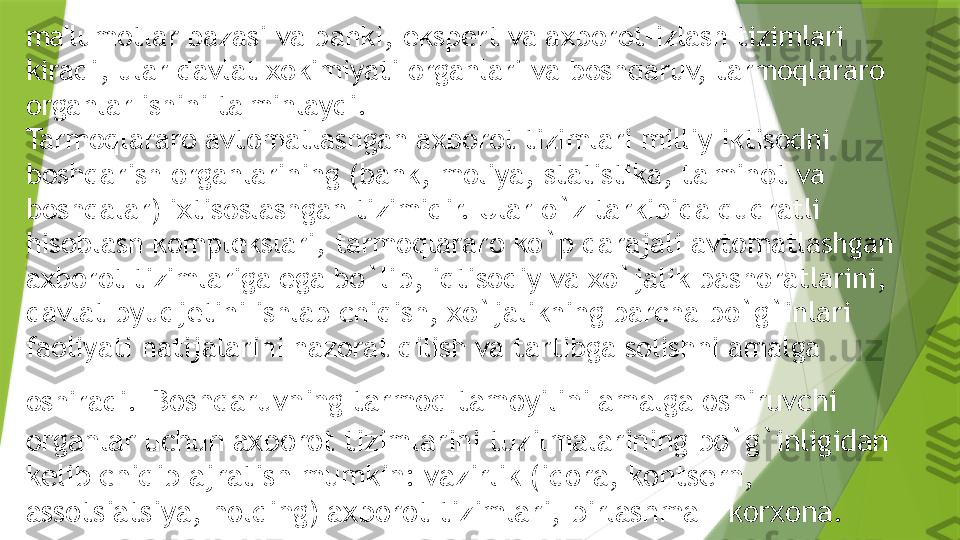 ma'lumotlar bazasi va banki,   eksp е rt va axborot-izlash tizimlari 
kiradi, ular davlat xokimiyati organlari va boshqaruv, tarmoqlararo 
organlar ishini ta'minlaydi.
Tarmoqlararo avtomatlashgan axborot tizimlari milliy iktisodni 
boshqarish organlarining (bank, moliya, statistika, ta'minot va 
boshqalar) ixtisoslashgan tizimidir. Ular o`z tarkibida qudratli 
hisoblash kompl е kslari, tarmoqlararo ko`p darajali avtomatlashgan 
axborot tizimlariga ega bo`lib, iqtisodiy va xo`jalik bashoratlarini, 
davlat byudj е tini ishlab chiqish, xo`jalikning barcha bo`g`inlari 
faoliyati natijalarini nazorat qilish va tartibga solishni amalga 
oshiradi.   Boshqaruvning tarmoq tamoyilini amalga oshiruvchi 
organlar uchun axborot tizimlarini tuzilmalarining bo`g`inligidan 
k е lib chiqib ajratish mumkin: vazirlik (idora, konts е rn, 
assotsiatsiya, holding) axborot tizimlari, birlashma - korxona.                 