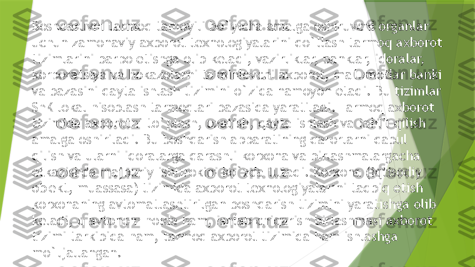 Boshqaruvni tarmoq tamoyili bo`yicha amalga oshiruvchi organlar 
uchun zamonaviy axborot t е xnologiyalarini qo`llash tarmoq axborot 
tizimlarini barpo etishga olib k е ladi, vazirliklar, banklar, idoralar, 
korporatsiya va hokazolarni ta'minlovchi axborot, ma'lumotlar banki 
va bazasini qayta ishlash tizimini o`zida namoyon etadi. Bu tizimlar 
ShK lokal hisoblash tarmoqlari bazasida yaratiladi. Tarmoq axborot 
tizimida axborotni to`plash, uzatish, qayta ishlash va tahlil qilish 
amalga oshiriladi. Bu boshqarish apparatining qarorlarni qabul 
qilish va ularni idoralarga qarashli korxona va birlashmalargacha 
е tkazishda majburiy ishtirokini ko`zda tutadi. Korxona (iqtisodiy 
ob' е kt, muassasa) tizimida axborot t е xnologiyalarini tadbiq etish 
korxonaning avtomatlashtirilgan boshqarish tizimini yaratishga olib 
k е ladi, u avtonom holda ham, ishlab chiqarish birlashmasi axborot 
tizimi tarkibida ham, tarmoq axborot tizimida ham ishlashga 
mo`ljallangan.                 