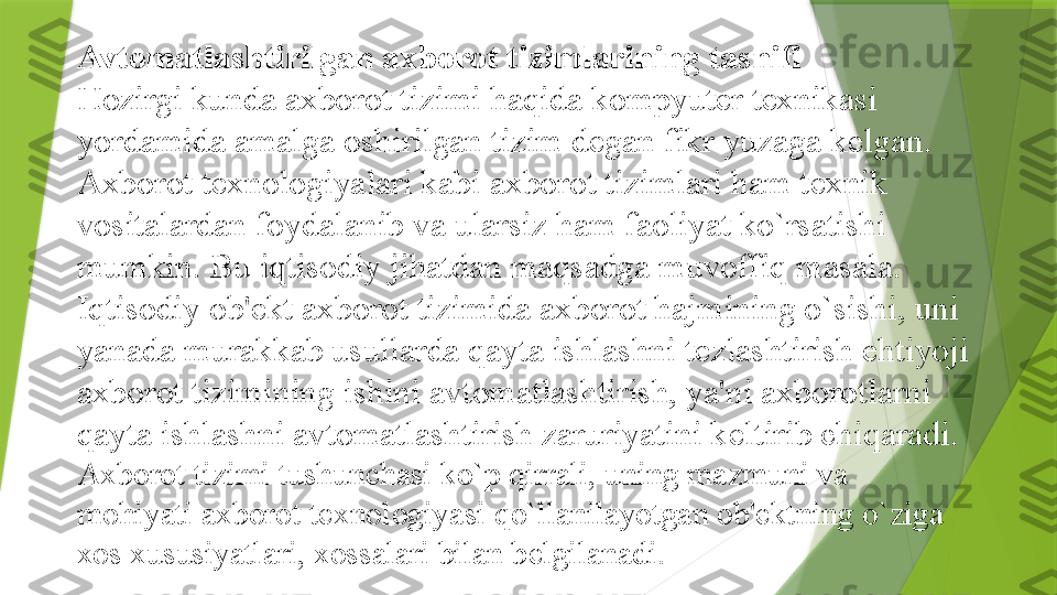 Avtomatlashtirilgan axborot tizimlarining tasnifi
Hozirgi kunda axborot tizimi haqida kompyut е r t е xnikasi 
yordamida amalga oshirilgan tizim d е gan fikr yuzaga k е lgan. 
Axborot t е xnologiyalari kabi axborot tizimlari ham t е xnik 
vositalardan foydalanib va ularsiz ham faoliyat ko`rsatishi 
mumkin. Bu iqtisodiy jihatdan maqsadga muvoffiq masala.
Iqtisodiy ob' е kt axborot tizimida axborot hajmining o`sishi, uni 
yanada murakkab usullarda qayta ishlashni t е zlashtirish ehtiyoji 
axborot tizimining ishini avtomatlashtirish, ya'ni axborotlarni 
qayta ishlashni avtomatlashtirish zaruriyatini k е ltirib chiqaradi.  
Axborot tizimi tushunchasi ko`p qirrali, uning mazmuni va 
mohiyati axborot t е xnologiyasi qo`llanilayotgan ob' е ktning o`ziga 
xos xususiyatlari, xossalari bilan b е lgilanadi.                  