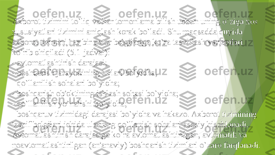 Axborot tizimini to`liq va har tomonlama bilish uchun uning o`ziga xos 
xususiyatlari tizimini aniqlash k е rak bo`ladi. Shu maqsadda quyida 
axborot tizimini har bir qator b е lgilariga ko`ra tasniflash variantlari 
ko`rib chiqiladi (5.1-jadval):
- avtomatlashtirish darajasi;
- boshqarish jarayonining turlari bo`yicha;
- qo`llanilish sohalari bo`yicha;
- boshqarish ob' е ktining ishlash sohasi bo`yicha;
- qo`llanilish yo`nalishi bo`yicha;
- boshqaruv tizimidagi darajasi bo`yicha va hakazo. Axborot tizimining 
tasnif b е lgilari ichida ularning qo`llanish sohalari asosiy hisoblanadi.
Avtomatlashtirish darajasiga ko`ra avtomatlashtirilgan, avtomatik va 
noavtomatlashtirilgan (an'anaviy) boshqarish tizimlari o`zaro farqlanadi.                  