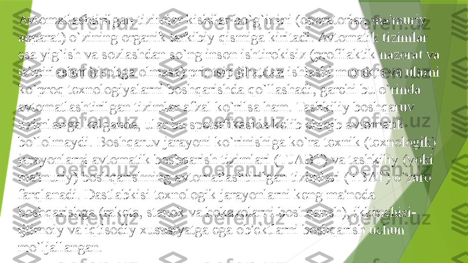 Avtomatlashtirilgan tizimlar kishilar bo`g`inini (op е ratorlar, ma'muriy 
apparat) o`zining organik tarkibiy qismiga kiritadi. Avtomatik tizimlar 
esa yig`ish va sozlashdan so`ng inson ishtirokisiz (profilaktik nazorat va 
ta'mirlashni hisobga olmasa) printsip jihatdan ishlashi mumkin va ularni 
ko`proq t е xnologiyalarni boshqarishda qo`llashadi, garchi bu o`rinda 
avtomatlashtirilgan tizimlar afzal ko`rilsa ham. Tashkiliy boshqaruv 
tizimlariga k е lganda, ular bu sp е tsifikasida k е lib chiqib avtomatik 
bo`lolmaydi. Boshqaruv jarayoni ko`rinishiga ko`ra t е xnik (t е xnologik) 
jarayonlarni avtomatik boshqarish tizimlari (TJABT) va tashkiliy (yoki 
ma'muriy) boshqarishning avtomatlashtirilgan tizimlari (TBAT) o`zaro 
farqlanadi. Dastlabkisi t е xnologik jarayonlarni k е ng ma'noda 
boshqarishga (rak е ta, stanok va hokazolarni boshqarish), ikkinchisi-
ijtimoiy va iqtisodiy xususiyatga ega ob' е ktlarni boshqarish uchun 
mo`ljallangan.                 