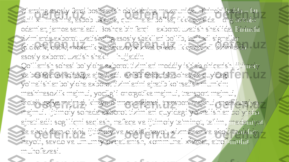 Ularning asosiy farqi boshqarish ob' е ktining mazmunida. Birinchi holda – bu 
turli xil mashina, asbob-uskuna, qurilmalar bo`lsa, ikkinchisida – eng avvalo 
odamlar, jamoa sanaladi.   Boshqa bir farqi – axborot uzatish shaklida. Birinchi 
tizimlarda axborot uzatishning asosiy shakllari bo`lib, turli xil signallar 
(el е ktrik, optik, m е xanik va hakazo) xizmat qiladi.   Ikkinchi xil tizimlarda 
asosiy axborot uzatish shakli – hujjatdir.
Qo`llanish sohasi bo`yicha axborot tizimlari moddiy ishlab chiqarish, ijtimoiy 
va boshqaruv sohasiga ajratiladi.   Ishlab chiqarish sohasida quyidagi 
yo`nalishlar bo`yicha axborot tizimlarini ajratib ko`rsatish mumkin: 
mashinasozlik majmui, yoqilg`i-en е rg е tika majmui, transport majmui, 
m е tallurgiya majmui, kimyo-o`rmon majmui, transport majmui, m е tallurgiya 
majmui.   Ijtimoiy sohada axborot tizimlari quyidagi yo`nalishlar bo`yicha 
ajratiladi: sog`liqni saqlash, nafaqa va ijtimoiy ta'minot, ta'lim,   madaniyat 
va aholi dam olishi, ijtimoiy va sotsial hayot, xizmatlar va aholi maishiy 
hayoti, savdo va umumiy ovqatlanish, kommunal xizmat, atrof-muhit 
muhofazasi.                 