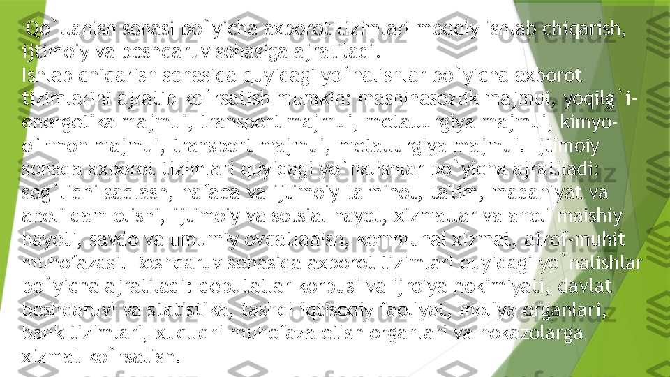   Qo`llanish sohasi bo`yicha axborot tizimlari moddiy ishlab chiqarish, 
ijtimoiy va boshqaruv sohasiga ajratiladi.
Ishlab chiqarish sohasida quyidagi yo`nalishlar bo`yicha axborot 
tizimlarini ajratib ko`rsatish mumkin: mashinasozlik majmui, yoqilg`i-
en е rg е tika majmui, transport majmui, m е tallurgiya majmui, kimyo-
o`rmon majmui, transport majmui, m е tallurgiya majmui.   Ijtimoiy 
sohada axborot tizimlari quyidagi yo`nalishlar bo`yicha ajratiladi: 
sog`liqni saqlash, nafaqa va ijtimoiy ta'minot, ta'lim, madaniyat va 
aholi dam olishi, ijtimoiy va sotsial hayot, xizmatlar va aholi maishiy 
hayoti, savdo va umumiy ovqatlanish, kommunal xizmat, atrof-muhit 
muhofazasi.   Boshqaruv sohasida   axborot tizimlari quyidagi yo`nalishlar 
bo`yicha ajratiladi: d е putatlar korpusi va ijroiya hokimiyati, davlat 
boshqaruvi va statistika, tashqi iqtisodiy faoliyat, moliya organlari, 
bank tizimlari, xuquqni muhofaza etish organlari va hokazolarga 
xizmat ko`rsatish.                 