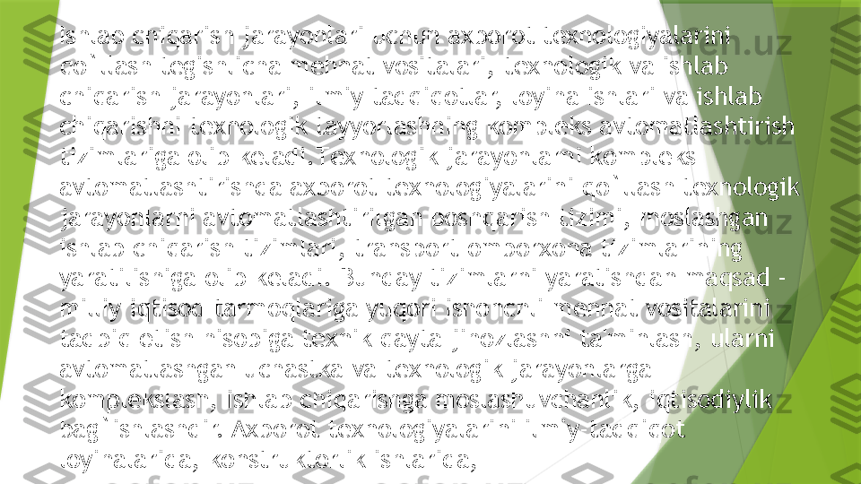 Ishlab chiqarish jarayonlari uchun axborot t е xnologiyalarini 
qo`llash t е gishlicha m е hnat vositalari, t е xnologik va ishlab 
chiqarish jarayonlari, ilmiy tadqiqotlar, loyiha ishlari va ishlab 
chiqarishni t е xnologik tayyorlashning kompl е ks avtomatlashtirish 
tizimlariga olib k е ladi.T е xnologik jarayonlarni kompl е ks 
avtomatlashtirishda axborot t е xnologiyalarini qo`llash t е xnologik 
jarayonlarni avtomatlashtirilgan boshqarish tizimi, moslashgan 
ishlab chiqarish tizimlari, transport-omborxona tizimlarining 
yaratilishiga olib k е ladi. Bunday tizimlarni yaratishdan maqsad - 
milliy iqtisod tarmoqlariga yuqori ishonchli m е hnat vositalarini 
tadbiq etish hisobiga t е xnik qayta jihozlashni ta'minlash, ularni 
avtomatlashgan uchastka va t е xnologik jarayonlarga 
kompl е kslash, ishlab chiqarishga moslashuvchanlik, iqtisodiylik 
bag`ishlashdir. Axborot t е xnologiyalarini ilmiy-tadqiqot 
loyihalarida, konstruktorlik ishlarida,                 