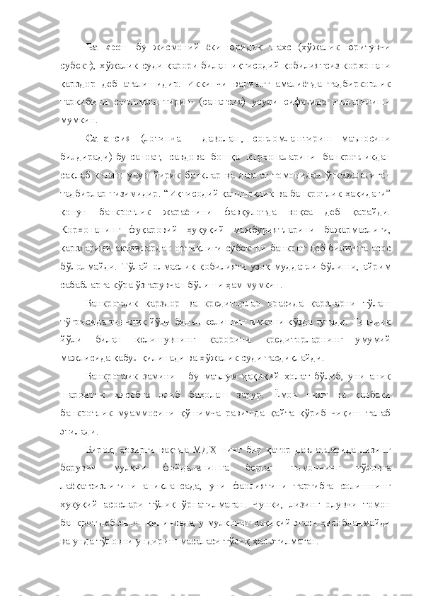 Банкрот   -бу   жисмоний   ёки   юридик   шахс   (хўжалик   юритувчи
субект), хўжалик суди қарори билан иқтисодий қобилиятсиз корхонани
қарздор   деб   аталишидир.   Иккинчи   вариант   амалиётда   тадбиркорлик
таркибини   соғломлаштириш   (санатсия)   усули   сифатида   ишлатилиши
мумкин. 
Санатсия   (лотинча   -   даволаш,   соғломлаштириш   маъносини
билдиради)-бу-саноат,   савдова   бошқа   корхоналарини   банкротликдан
сақлаб   қолиш   учун   йирик   банклар   ва   давлат   томонидан   ўтказиладиган
тадбирлар тизимидир. “Иқтисодий қашшоқлик ва банкротлик ҳақидаги”
қонун   банкротлик   жараёнини   фавқулотда   воқеа   деб   қарайди.
Корхонанинг   фуқаровий   ҳуқуқий   мажбуриятларини   бажармаслиги,
қарзларини активлардан ортиқлиги субектни банкрот деб билишга асос
бўлолмайди.  Тўлай  олмаслик қобилияти  узоқ  муддатли бўлиши, айрим
сабабларга кўра ўзгарувчан бўлиши ҳам мумкин.
Банкротлик   қарздор   ва   кредиторлар   орасида   қарзларни   тўлаш
тўғрисида тинчлик йўли билан келишиш имкони кўзда тутади. Тинчлик
йўли   билан   келишувнинг   қарорини   кредиторларнинг   умумий
мажлисида қабул қилинади ва хўжалик суди тасдиқлайди.
Банкротлик   замини   -   бу   маълум   ҳақиқий   ҳолат   бўлиб,   уни   аниқ
шароитни   ҳисобга   олиб   баҳолаш   зарур.   Ёмон   ният   ва   қалбаки
банкротлик   муаммосини   қўшимча   равишда   қайта   қўриб   чиқиш   талаб
этилади. 
Бироқ,   ҳозирги   вақтда   МДҲ   нинг   бир   қатор   давлатларида   лизинг
берувчи   мулкни   фойдаланишга   берган   томоннинг   тўловга
лаёқатсизлигини   аниқлансада,   уни   фаолиятини   тартибга   солишнинг
ҳуқуқий   асослари   тўлиқ   ўрнатилмаган.   Чунки,   лизинг   олувчи   томон
банкрот деб эълон қилинсада, у мулкнинг ҳақиқий эгаси ҳисобланмайди
ва унда тўловни ундириш масаласи тўлиқ ҳал этилмаган. 