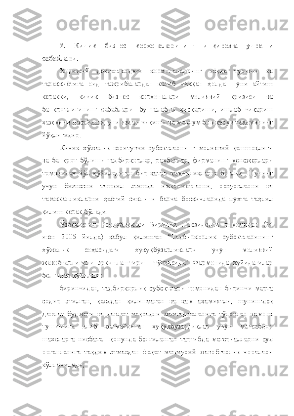 2.   Кичик   бизнес   корхоналарининг   инқирозга   учраши
сабаблари.
Хорижий   давлатлардаги   корхоналарнинг   оёққа   туриши   ва
тараққиётига   оид   тажрибалардан   келиб   чиққан   ҳолда   шуни   айтиш
керакки,   кичик   бизнес   корхоналари   молиявий   кризиси   ва
банкротлигининг   сабаблари-   бу   талабни   қисқариши,   ишлаб   чиқариш
ҳажмини пасайиши, уни издан чиқиши ва маълум бошқарув тизимининг
йўқлигидир.
Кичик   хўжалик   юритувчи   субектларнинг   молиявий   қашшоқлиги
ва   банкрот   бўлиши   тадбиркорлар,   раҳбарлар,   фирманинг   менежерлари
томонидан   йўл   қўйиладиган   бир   қатор   камчиликларга   боғлиқ.   Шунинг
учун   бизнесни   ташкил   этишда   имкониятларни,   ресурсларни   ва
таваккалликларни   ҳаётий   сиклини   барча   босқичларида   пухта   таҳлил
қилиш керак бўлади.
Ўзбекистон   Республикаси   Биринчи   Президенти   томонидан   (24
июн   2005   йилда)   қабул   қилинган   “Тадбиркорлик   субектларининг
хўжалик   соҳасидаги   хуқуқбузарликлари   учун   молиявий
жавобгарлигини   эркинлаштириш   тўғрисида”   Фармонида   қуйидагилар
белгилаб қўйилди : 
биринчидан,   тадбиркорлик   субектлари   томонидан   биринчи   марта
содир   этилган,   қасддан   қилинмаган   ва   кам   аҳамиятли,   шунинг дек
Давлат   буджети   ва   давлат   мақсадли   жамғармаларига   тўловлар   камроқ
тушишига   олиб   келмайдиган   ҳуқуқбузарликлар   учун   мансабдор
шахсларга   нисбатан   қонунда   белгиланган   тартибда   материалларни   суд
органларига   тақдим   этмасдан   фақат   маъмурий   жавобгарлик   чоралари
кўлланилади;  