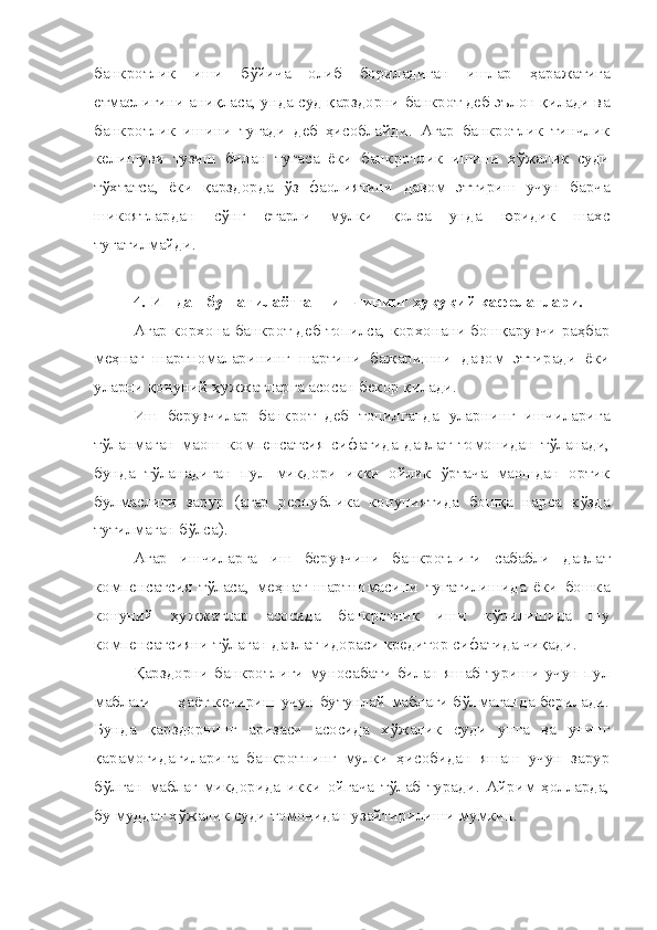 банкротлик   иши   бўйича   олиб   бориладиган   ишлар   ҳаражатига
етмаслигини аниқласа, унда суд қарздорни банкрот деб эълон қилади ва
банкротлик   ишини   тугади   деб   ҳисоблайди.   Агар   банкротлик   тинчлик
келишуви   тузиш   билан   тугаса   ёки   банкротлик   ишини   хўжалик   суди
тўхтатса,   ёки   қарздорда   ўз   фаолиятини   давом   эттириш   учун   барча
шикоятлардан   сўнг   етарли   мулки   қолса   унда   юридик   шахс
тугатилмайди.
4.   Ишдан бушатилаётган  ишчининг ҳуқуқий кафолатлари.
Агар корхона банкрот деб топилса, корхонани бошқарувчи раҳбар
меҳнат   шартномаларининг   шартини   бажаришни   давом   эттиради   ёки
уларни қонуний ҳужжатларга асосан бекор қилади.
Иш   берувчилар   банкрот   деб   топилганда   уларнинг   ишчиларига
тўланмаган   маош   компенсатсия   сифатида   давлат   томонидан   тўланади,
бунда   тўланадиган   пул   микдори   икки   ойлик   ўртача   маошдан   ортик
булмаслиги   зарур   (агар   республика   конуниятида   бошқа   нарса   кўзда
тутилмаган бўлса).
Агар   ишчиларга   иш   берувчини   банкротлиги   сабабли   давлат
компенсатсия   тўласа,   меҳнат   шартномасини   тугатилишида   ёки   бошка
конуний   ҳужжатлар   асосида   банкротлик   иши   кўрилишида   шу
компенсатсияни тўлаган давлат идораси кредитор сифатида чиқади.
Қарздорни  банкротлиги муносабати билан яшаб туриши учун пул
маблағи — ҳаёт кечириш учун бутунлай маблаги бўлмаганда берилади.
Бунда   қарздорнинг   аризаси   асосида   хўжалик   суди   унга   ва   унинг
қарамоғидагиларига   банкротнинг   мулки   ҳисобидан   яшаш   учун   зарур
бўлган   маблағ   микдорида   икки   ойгача   тўлаб   туради.   Айрим   ҳолларда,
бу муддат хўжалик суди томонидан узайтирилиши мумкин. 