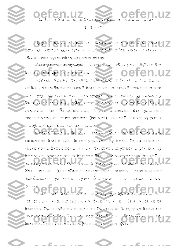 5. Кичик бизнес ва тадбиркорлик фаолиятида франчайзинг
тушунчаси
Бугунги   кунда   кооператсия   алоқаларининг   хом   ашё   етказиб
беришдан иборат оддий кўринишидан тортиб  то франчайзинг тизимини
қўллаш каби мураккаб турларигача мавжуд.
Кооператсия   алоқалари   –   маҳсулот   ишлаб   чиқариш   бўйича   бир
ёки бир неча корхонанинг ҳамкорлиги.
Баъзида   маълум   билимга,   тажрибага,   қобилиятга   эга   бўлган
ишбилармонга ўзининг шахсий бизнесининг ташкилий шаклини танлаб
олиш   учун   дадиллик,   мард-   лик   хусусияти   етишмайди,   шу   сабабли   у
ўзига   ишла-   тиш   учун   тайёр   корхонани   имтиёзли   шарт   билан   бошқа
давлатдан   ёки   Ўзбекистондан,   йирик   фирмадан   ёки   уларнинг
технологиясидан,   товар   маркаси   (белгиси)-   дан   фойдаланиш   ҳуқуқига
эга бўлади, яъни франчай- зинг олади.
Франчайзинг   -   бу   томонларнинг   ўзаро   манфаатли   битимга
асосланган   бизнес   олиб   бориш   усулидир.   Бу   битим   йирик   компания
ҳамда майда  фирма  ёки алоҳида ишбилармонлар ўртасида тузилади. Бу
битимнинг   моҳияти   кичик   бизнесга   ўз   ишини   махсус   танланган   жойда
ва маълум вақт давомийлигида олиб бориш имконини беришдан иборат.
Ҳар   қандай   франчайзинг   тизимининг   асосини   томонларнинг
вазифаларини   ўз   ичига   олувчи   франчайзинг   шартномаси   ташкил
қилади.
Франшиза  – бизнес юритишнинг бир тури бўлиб, харажатларнинг
тез   қопланиши   ва   даромадлилиги   билан   танилган.   Бугунги   кунда   бу
бизнесни   йўлга   қўйишнинг   энг   осон   йўлларидан   бири,   унда   бошловчи
тадбиркор   илк   беш   йиллик   оёққа   туриб   олиш   босқичини   ташлаб,
бевосита йирик даромадларга ўтиш имконига эга бўлади. 