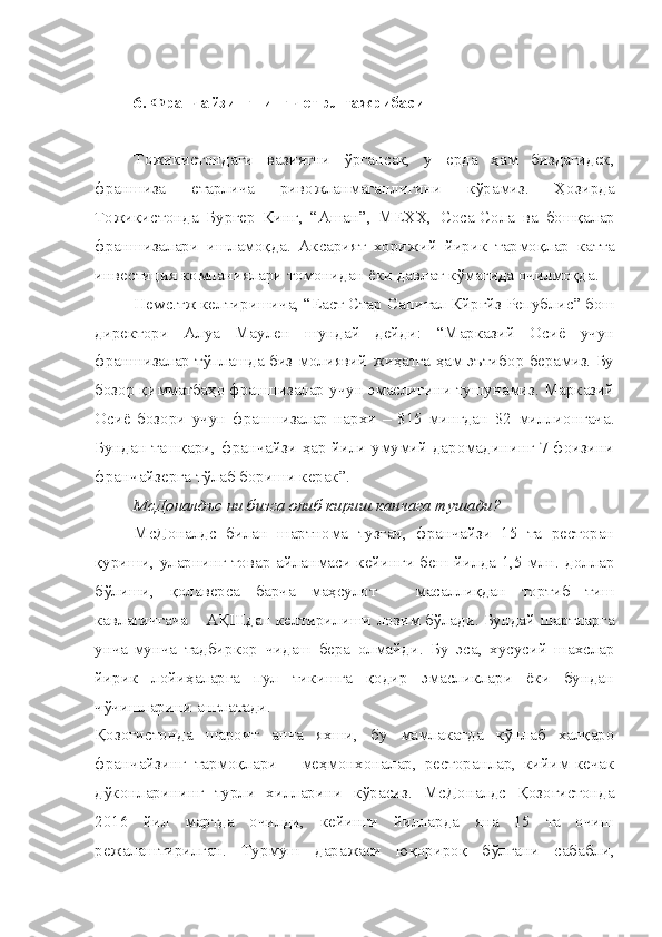 6. Франчайзинг нинг чет эл тажрибаси
Тожикистондаги   вазиятни   ўргансак,   у   ерда   ҳам   биздагидек,
франшиза   етарлича   ривожланмаганлигини   кўрамиз.   Ҳозирда
Тожикистонда   Бургер   Кинг,   “Ашан”,   МЕХХ,   C о c а- C ола   ва   бошқалар
франшизалари   ишламоқда.   Аксарият   хорижий   йирик   тармоқлар   катта
инвестиция компаниялари томонидан ёки давлат кўмагида очилмоқда.
Не w с.тж келтиришича, “Еаст Стар  C апитал Кйргйз Републи c ” бош
директори   Алуа   Маулен   шундай   дейди:   “Марказий   Осиё   учун
франшизалар тўплашда биз молиявий жиҳатга ҳам эътибор берамиз. Бу
бозор қимматбаҳо франшизалар учун эмаслигини тушунамиз. Марказий
Осиё   бозори   учун   франшизалар   нархи   –   $15   мингдан   $2   миллионгача.
Бундан ташқари, франчайзи ҳар йили умумий даромадининг 7 фоизини
франчайзерга тўлаб бориши керак”.
М c Доналдъс ни бизга олиб кириш канчага тушади?
М c Доналдс   билан   шартнома   тузгач,   франчайзи   15   та   ресторан
қуриши, уларнинг товар айланмаси кейинги беш йилда 1,5 млн. доллар
бўлиши,   қолаверса   барча   маҳсулот   –   масаллиқдан   тортиб   тиш
кавлагичгача – АҚШдан келтирилиши лозим бўлади. Бундай шартларга
унча-мунча   тадбиркор   чидаш   бера   олмайди.   Бу   эса,   хусусий   шахслар
йирик   лойиҳаларга   пул   тикишга   қодир   эмасликлари   ёки   бундан
чўчишларини англатади.
Қозоғистонда   шароит   анча   яхши,   бу   мамлакатда   кўплаб   халқаро
франчайзинг   тармоқлари   –   меҳмонхоналар,   ресторанлар,   кийим-кечак
дўконларининг   турли   хилларини   кўрасиз.   М c Доналдс   Қозоғистонда
2016   йил   мартда   очилди,   кейинги   йилларда   яна   15   та   очиш
режалаштирилган.   Турмуш   даражаси   юқорироқ   бўлгани   сабабли, 