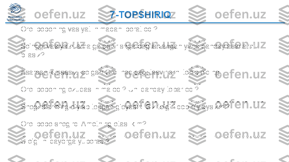 Orol boboning vasiyati nimadan iborat edi?
_____________________________________________________________
So‘nggi vasiyatni amalga oshirishga bag‘ishlangan yana qanday asarlarni 
bilasiz?
  ____________________________________________________________
Asardan kimsasiz  qolgan Orol haqidagi tasvirlarni topib o‘qing.
  ____________________________________________________________
Orol boboning ozuqasi nima edi? Uni qanday topar edi?
  ____________________________________________________________
Shogirdlarining o‘ylab topgan g‘oyasini Siz to‘g‘ri deb o‘ylaysizmi?
  ____________________________________________________________
Orol bobo shogirdi Ametning otasi kim?
  ____________________________________________________________
U o‘g‘lini qayerga yuboradi?
  ____________________________________________________________ 7-TOPSHIRIQ  