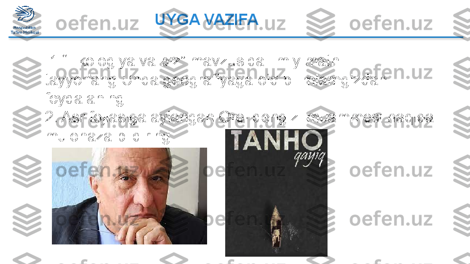 UYGA VAZIFA  
 
  1.“Ekologiya va biz” mavzusida ilmiy matn 
tayyorlang.Unda geografiyaga oid bilimlarngizdan 
foydalaning.
2. Asr fojiasiga aylangan Orol dengizi muammosi haqida 
mulohaza bildiring.  